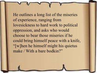 He outlines a long list of the miseries
of experience, ranging from
lovesickness to hard work to political
oppression, and asks who would
choose to bear those miseries if he
could bring himself peace with a knife,
“[w]hen he himself might his quietus
make / With a bare bodkin?”
 