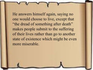 He answers himself again, saying no
one would choose to live, except that
“the dread of something after death”
makes people submit to the suffering
of their lives rather than go to another
state of existence which might be even
more miserable.
 