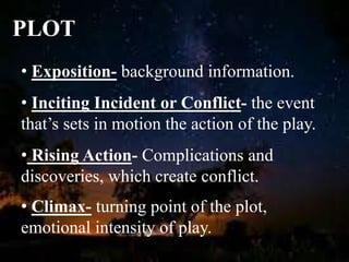 PLOT
• Exposition- background information.
• Inciting Incident or Conflict- the event
that’s sets in motion the action of the play.
• Rising Action- Complications and
discoveries, which create conflict.
• Climax- turning point of the plot,
emotional intensity of play.
 
