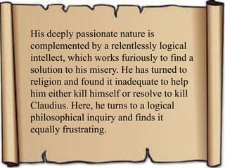 His deeply passionate nature is
complemented by a relentlessly logical
intellect, which works furiously to find a
solution to his misery. He has turned to
religion and found it inadequate to help
him either kill himself or resolve to kill
Claudius. Here, he turns to a logical
philosophical inquiry and finds it
equally frustrating.
 