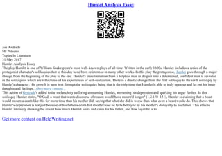 Hamlet Analysis Essay
Jon Andrade
Mr Polseno
Topics In Literature
31 May 2017
Hamlet Analysis Essay
The play Hamlet is one of William Shakespeare's most well–known plays of all time. Written in the early 1600s, Hamlet includes a series of the
protagonist character's soliloquies that to this day have been referenced in many other works. In this play the protagonist, Hamlet goes through a major
change from the beginning of the play to the end. Hamlet's transformation from a helpless man in despair into a determined, confident man is revealed
in the soliloquies which are reflections of his experiences of self–realization. There is a drastic change from the first soliloquy to the sixth soliloquy by
Hamlet's character. His growth is seen best through the soliloquies being that is the only time that Hamlet is able to truly open up and let out his inner
thoughts and feelings....show more content...
This action of Gertrude's added to the melancholy suffering consuming Hamlet, worsening his depression and sparking his anger further. In this
soliloquy Hamlet states, "O God, a beast that wants discourse of reason would have mourn'd longer" (1.2.150–151), Hamlet is claiming that a beast
would mourn a death like this for more time than his mother did; saying that what she did is worse than what even a beast would do. This shows that
Hamlet's depression is not just because of his father's death but also because he feels betrayed by his mother's disloyalty to his father. This affects
Hamlet intensely showing the reader how much Hamlet loves and cares for his father, and how loyal he is to
Get more content on HelpWriting.net
 