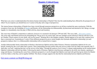 Hamlet: Critical Essay
What have you come to understand about the intense human relationships of Hamlet? How has this understanding been affected by the perspectives of
others? In you response you should focus on 3 scenes in the play and a range of perspectives.
The intense human relationships of Hamlet have been viewed through numerous perspectives yet all have reached the same conclusions. With the
exception of just one, the friendship of Hamlet and Horatio, all the relationships are dishonourable, dysfunctional and destined to fail. Being a revenge
tragedy it is immediately clear this play is filled with lies, deceit and treachery.
The exact time of Hamlet's composition is unknown, however it is assumed to be between 1599 and 1602. This was a dark,...show more content...
The scene ends with Hamlet possessively demanding her "but go not to my uncle's bed" and uses multiple sexual references when he tells her to not
let Claudius "Pinch wanton on your cheek, call you his mouse". Relating this to the Oedipus complex, Hamlet appears to be more like a jealous lover
than a concerned son. Examining act 3 scene 4 from different perspectives gives varied insights into Gertrude and Hamlet's relationship, yet each
perspective deduces that it is a dishonourable relationship with no mutual trust or respect.
Another dishonourable family relationship in Hamlet is that between Ophelia and her father Polonius. Polonius manipulates Ophelia for his own
benefit, treating her like a tool rather than a person. Their relationships becomes pitiful when she receives orders from her father and responds with "I
shall obey, my lord", implying that she is at the service of her father. Through the analysis of act 4 scene 5 a deeper understanding can be reached about
Ophelia's relationship with her late father. Following the death of Polonius, Ophelia's mind becomes unhinged as she drifts into insanity, speaking in
songs and rhymes. Considering this scene from a feminists perspective it can be thought that Ophelia went mad with guilt having her desire for Hamlet
to kill her father so that they can be together fulfilled. This theory strongly supports the idea that the relationship between Ophelia and Polonius
Get more content on HelpWriting.net
 