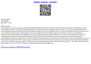 Hamlet Analysis : ' Hamlet '
Timothy Sharps
D.E. English
December 7, 2015
Hamlet Analysis
Prince Hamlet is a man who enjoys contemplating difficult philosophical questions. When his father the king of Denmark, was killed by his uncle.
when Hamlet returns he sees his ghost after he returns home to find evidence of his father's death. The Ghost of Hamlet tells Prince Hamlet that his
uncle Claudius his uncle was the one who killed his father with poison of the ear. Throughout the rest of the story with him, Hamlet seeks to prove his
uncle Claudius and guilt him into telling before he takes action against him. But, Hamlet is pensive ad extremum, at times even brooding; he
constantly overuses his intellect while ignoring his emotions and ignoring what he thinks "feels right." His sense of logic causes him to delay his
revenge against Claudius until the end of hamlet story where he kills Claudius and proves that he has progressed into a truly mad character.
At the beginning of the story, Hamlet acts out of pure intellect and processed logic. He suppresses his emotions and trusts only in the power of his mind.
When Hamlet encounters his father 's ghost, he does not believe it is his father, but then his emotions reaction upon seeing his father and then Hamlet
says "Let me not burst in ignorance; but tell / Why thy canoniz 'd bones, hearsed in death, / Have burst their cerements . . Say, why is this? wherefore?
what should we do?" (I.iv.46–48,57). Hamlet is so baffled and confused by the sight of his
Get more content on HelpWriting.net
 