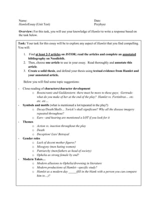 Name: Date:
HamletEssay (Unit Test) Przybysz
Overview: For this task, you will use your knowledge of Hamlet to write a response based on
the task below.
Task: Your task for this essay will be to explore any aspect of Hamlet that you find compelling.
You will:
1. Find at least 2-3 articles on JSTOR; read the articles and complete an annotated
bibliography on Noodlebib.
2. Then, choose one article to use in your essay. Read thoroughly and annotate this
article.
3. Create a solid thesis, and defend your thesis using textual evidence from Hamlet and
your annotated article.
Below you will find some topic suggestions:
- Close-reading of characters/character development
o Rosencrantz and Guildenstern: there must be more to these guys; Gertrude:
what do you make of her at the end of the play? Hamlet vs. Fortinbras… etc.
etc. etc…
- Symbols and motifs (what is mentioned a lot/repeated in the play?)
o Decay/Death/Skulls… Yorick’s skull significant? Why all the disease imagery
repeated throughout?
o Ears—and hearing are mentioned a LOT if you look for it
- Themes
o Action vs. inaction throughout the play
o Death
o Deception/ Lies/ Betrayal
- Gender roles
o Lack of decent mother figures?
o Misogyny (men hating women)
o Patriarchy (men/fathers as head of society)
o Ophelia as strong female by end?
- Modern Takes…
o Modern allusions to Ophelia/drowning in literature
o Modern productions of Hamlet—specific study?
o Hamlet as a modern day _____(fill in the blank with a person you can compare
him to…)?
 