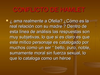 CONFLICTO DE HAMLETCONFLICTO DE HAMLET
 ¿ ama realmente a Ofelia? ¿Cómo es la¿ ama realmente a Ofelia? ¿Cómo es la
real relación con su madre ? Dentro dereal relación con su madre ? Dentro de
esta línea de análisis las respuestas sonesta línea de análisis las respuestas son
muy subjetivas, lo que si es claro es quemuy subjetivas, lo que si es claro es que
este mítico personaje es catalogado poreste mítico personaje es catalogado por
muchos como un ser “ bello, puro, noble,muchos como un ser “ bello, puro, noble,
sumamente moral sin fuerza sexual, losumamente moral sin fuerza sexual, lo
que lo cataloga como un héroeque lo cataloga como un héroe
 