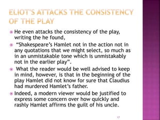  He even attacks the consistency of the play,
writing the he found,
 “Shakespeare’s Hamlet not in the action not in
any quotations that we might select, so much as
in an unmistakable tone which is unmistakably
not in the earlier play”.
 What the reader would be well advised to keep
in mind, however, is that in the beginning of the
play Hamlet did not know for sure that Claudius
had murdered Hamlet’s father.
 Indeed, a modern viewer would be justified to
express some concern over how quickly and
rashly Hamlet affirms the guilt of his uncle.
17
 