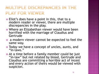  Eliot’s does have a point in this, that to a
modern reader or viewer, there are multiple
discrepancies in the play.
 Where an Elizabethan viewer would have been
horrified with the marriage of Claudius and
Gertrude
 a modern viewer cannot be expected to feel the
same way.
 Today we have a concept of uncles, aunts, and
“in-laws.”
 At a time before a family member could be just
“in-law” but not related by blood, Gertrude and
Claudius are committing a horrible act of incest
and every action of theirs would be viewed with
suspicion.
18
 