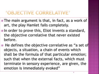  The main argument is that, in fact, as a work of
art, the play Hamlet fails completely.
 In order to prove this, Eliot invents a standard,
the objective correlative that never existed
before.
 He defines the objective correlative as “a set of
objects, a situation, a chain of events which
shall be the formula of that particular emotion;
such that when the external facts, which must
terminate in sensory experience, are given, the
emotion is immediately evoked”
4
 