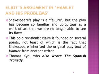  Shakespeare’s play is a ‘failure’, but the play
has become so familiar and ubiquitous as a
work of art that we are no longer able to see
its flaws.
 This bold revisionist claim is founded on several
points, not least of which is the fact that
Shakespeare inherited the original play-text of
Hamlet from another writer.
 Thomas Kyd, who also wrote The Spanish
Tragedy.
8
 