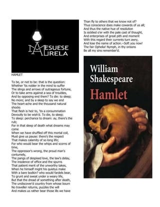 HAMLET
To be, or not to be: that is the question:
Whether 'tis nobler in the mind to suffer
The slings and arrows of outrageous fortune,
Or to take arms against a sea of troubles,
And by opposing end them? To die: to sleep;
No more; and by a sleep to say we end
The heart-ache and the thousand natural
shocks
That flesh is heir to, 'tis a consummation
Devoutly to be wish'd. To die, to sleep;
To sleep: perchance to dream: ay, there's the
rub;
For in that sleep of death what dreams may
come
When we have shuffled off this mortal coil,
Must give us pause: there's the respect
That makes calamity of so long life;
For who would bear the whips and scorns of
time,
The oppressor's wrong, the proud man's
contumely,
The pangs of despised love, the law's delay,
The insolence of office and the spurns
That patient merit of the unworthy takes,
When he himself might his quietus make
With a bare bodkin? who would fardels bear,
To grunt and sweat under a weary life,
But that the dread of something after death,
The undiscover'd country from whose bourn
No traveller returns, puzzles the will
And makes us rather bear those ills we have
Than fly to others that we know not of?
Thus conscience does make cowards of us all;
And thus the native hue of resolution
Is sicklied o'er with the pale cast of thought,
And enterprises of great pith and moment
With this regard their currents turn awry,
And lose the name of action.--Soft you now!
The fair Ophelia! Nymph, in thy orisons
Be all my sins remember'd.
 