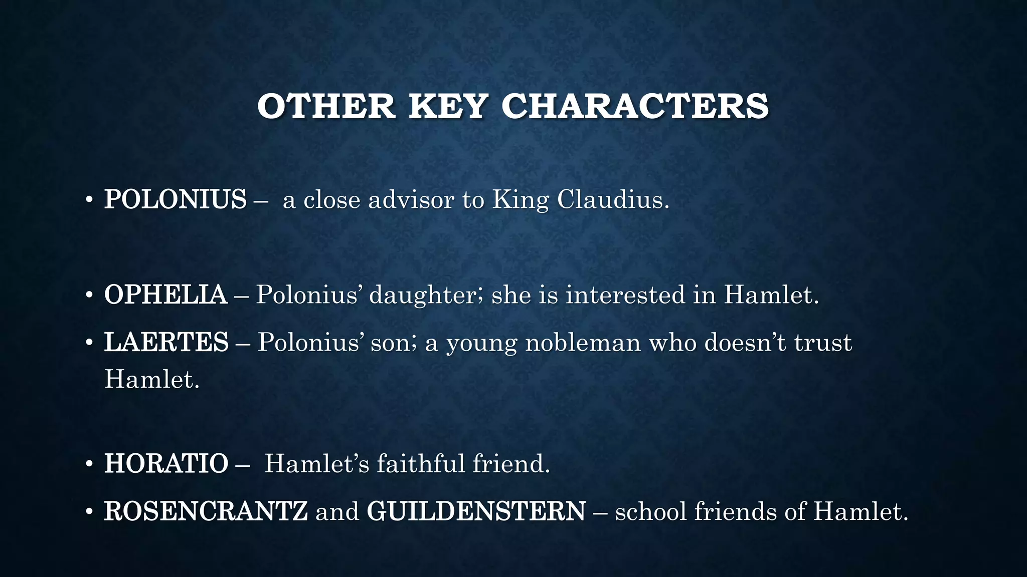 OTHER KEY CHARACTERS
• POLONIUS – a close advisor to King Claudius.
• OPHELIA – Polonius’ daughter; she is interested in Hamlet.
• LAERTES – Polonius’ son; a young nobleman who doesn’t trust
Hamlet.
• HORATIO – Hamlet’s faithful friend.
• ROSENCRANTZ and GUILDENSTERN – school friends of Hamlet.
 