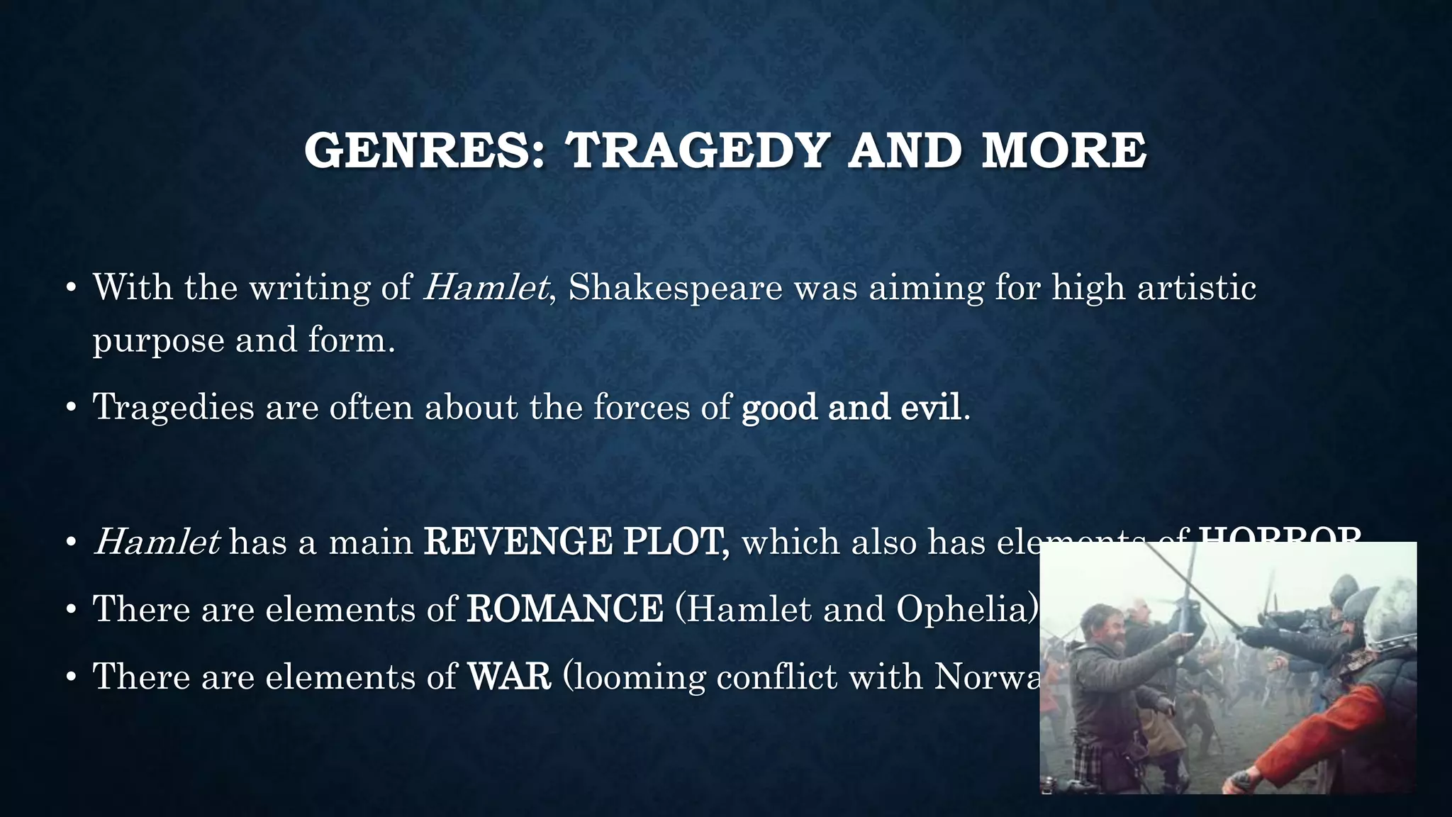 GENRES: TRAGEDY AND MORE
• With the writing of Hamlet, Shakespeare was aiming for high artistic
purpose and form.
• Tragedies are often about the forces of good and evil.
• Hamlet has a main REVENGE PLOT, which also has elements of HORROR.
• There are elements of ROMANCE (Hamlet and Ophelia).
• There are elements of WAR (looming conflict with Norway).
 