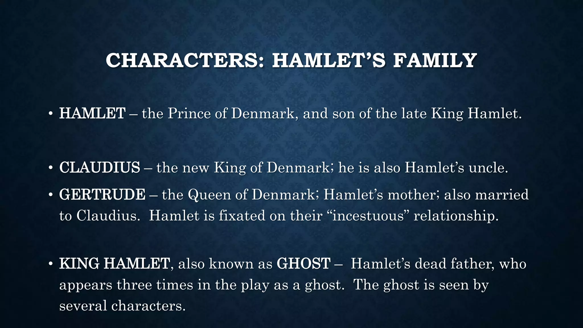 CHARACTERS: HAMLET’S FAMILY
• HAMLET – the Prince of Denmark, and son of the late King Hamlet.
• CLAUDIUS – the new King of Denmark; he is also Hamlet’s uncle.
• GERTRUDE – the Queen of Denmark; Hamlet’s mother; also married
to Claudius. Hamlet is fixated on their “incestuous” relationship.
• KING HAMLET, also known as GHOST – Hamlet’s dead father, who
appears three times in the play as a ghost. The ghost is seen by
several characters.
 