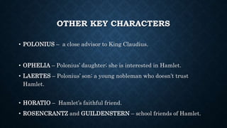 OTHER KEY CHARACTERS
• POLONIUS – a close advisor to King Claudius.
• OPHELIA – Polonius’ daughter; she is interested in Hamlet.
• LAERTES – Polonius’ son; a young nobleman who doesn’t trust
Hamlet.
• HORATIO – Hamlet’s faithful friend.
• ROSENCRANTZ and GUILDENSTERN – school friends of Hamlet.
 