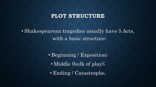 PLOT STRUCTURE
• Shakespearean tragedies usually have 5 Acts,
with a basic structure:
• Beginning / Exposition;
• Middle (bulk of play);
• Ending / Catastrophe.
 