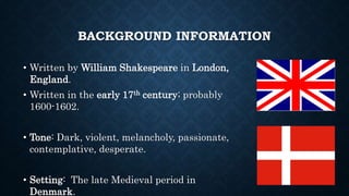 BACKGROUND INFORMATION
• Written by William Shakespeare in London,
England.
• Written in the early 17th century; probably
1600-1602.
• Tone: Dark, violent, melancholy, passionate,
contemplative, desperate.
• Setting: The late Medieval period in
Denmark.
 