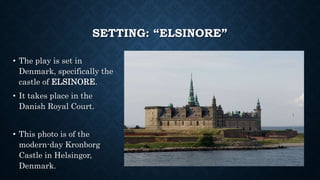 SETTING: “ELSINORE”
• The play is set in
Denmark, specifically the
castle of ELSINORE.
• It takes place in the
Danish Royal Court.
• This photo is of the
modern-day Kronborg
Castle in Helsingor,
Denmark.
 