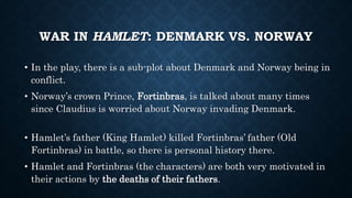 WAR IN HAMLET: DENMARK VS. NORWAY
• In the play, there is a sub-plot about Denmark and Norway being in
conflict.
• Norway’s crown Prince, Fortinbras, is talked about many times
since Claudius is worried about Norway invading Denmark.
• Hamlet’s father (King Hamlet) killed Fortinbras’ father (Old
Fortinbras) in battle, so there is personal history there.
• Hamlet and Fortinbras (the characters) are both very motivated in
their actions by the deaths of their fathers.
 