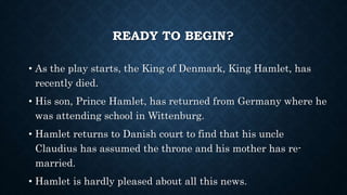 READY TO BEGIN?
• As the play starts, the King of Denmark, King Hamlet, has
recently died.
• His son, Prince Hamlet, has returned from Germany where he
was attending school in Wittenburg.
• Hamlet returns to Danish court to find that his uncle
Claudius has assumed the throne and his mother has re-
married.
• Hamlet is hardly pleased about all this news.
 