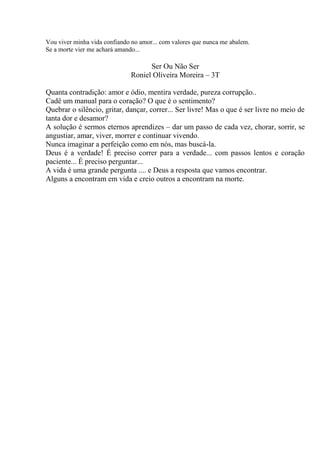Vou viver minha vida confiando no amor... com valores que nunca me abalem.
Se a morte vier me achará amando...

Ser Ou Não Ser
Roniel Oliveira Moreira – 3T
Quanta contradição: amor e ódio, mentira verdade, pureza corrupção..
Cadê um manual para o coração? O que é o sentimento?
Quebrar o silêncio, gritar, dançar, correr... Ser livre! Mas o que é ser livre no meio de
tanta dor e desamor?
A solução é sermos eternos aprendizes – dar um passo de cada vez, chorar, sorrir, se
angustiar, amar, viver, morrer e continuar vivendo.
Nunca imaginar a perfeição como em nós, mas buscá-la.
Deus é a verdade! É preciso correr para a verdade... com passos lentos e coração
paciente... É preciso perguntar...
A vida é uma grande pergunta .... e Deus a resposta que vamos encontrar.
Alguns a encontram em vida e creio outros a encontram na morte.

 