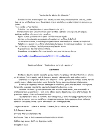 “ Hamlet, Ler Ou Não Ler, Eis A Questão “
É um desafio falar de Shakespeare para adultos, quanto mais para adolescentes. Este ano, porém

tive a grata satisfação de ter os 3os anos do ensino Médio bem amadurecidos intelectualmente
para o
‘ Ser ou não Ser‘ de Hamlet.
Trabalhei com eles durante o primeiro bimestre de 2013.
Primeiramente eles falaram em sala sobre a vida e a obra de Shakespeare, em seguida
assitiram ao filme e leram o texto completo.
Alguns alunos apaixonaram-se pelos sonetos do autor Inglês.
Vimos o texto adaptado, em seguida, eles assistiram ao filme de Zefirelli .
Encontrei na internet, o monólogo adaptado vi que o resultado das aulas foi maravilhoso.
Após lerem e assistirem ao filme solicitei aos alunos que fizessem sua versão do ‘ Ser ou não
Ser”, o famoso monólogo. Eis aí algumas produções dos alunos.
A apresentação do 3M2 foi maravilhosa.
A versão de valdecy Alves foi a que também usei para inspirar os alunos.
http://valdecyalves.blogspot.com.br/2010_11_01_archive.html

Projeto de Leitura - ‘ Hamlet, ler ou não ler, eis a questão ... ‘

Justificativa
Neste ano de 2013 aceitei o desafio que eu mesma me propus: Introduzir Hamlet aos alunos
do 3º. Ano do Ensino Médio, na E. E. Cassiano Mendes - Pedra Azul – MG, onde trabalho.
O texto de Shakespeare é denso, para não dizer ‘ chato ‘ para adolescentes e jovens. Percebi
, porém que as três turmas dariam conta da tarefa. E creio que meu objetivo foi alcançado.
É claro que é apenas a vontade de despertar no aluno o gosto pela leitura de Shakespeare.
Para minha surpresa, no entanto, alguns alunos aprofundaram no tema.
Também trabalhei a gramática em exercícios escritos sobre o tema, mas a ênfase foi a
análise oral e as apresentações , bem como o texto escrito dos alunos, nunca a formalidade da
gramática escrita, como um fim em si mesmo.
O autor clássico ainda é, na minha modesta opinião, a forma mais segura para um aluno
aprender a escrever bem. As metáforas e imagens criadas por Shakespeare ensinam o aluno a
construir seu vocabulário e a olhar o mundo de uma forma profunda .
Projeto de Leitura : ‘ A taste of Hamlet” - Hamlet, ler ou não ler, eis a questão .
E. E. Cassiano Mendes
Diretora: Ana Lúcia Pereira Costa
Professora: Obed R. de Souza com auxílio da bibliotecária Iris
Público alvo: alunos do 3º. no do ensino médio
Duração : 6 aulas

 