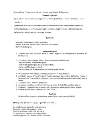 Objetivo Geral : Despertar no aluno o interesse pela obra de Shakespeare.
Objetivo Específico
. Levar o aluno a ler as versões para jovens de Hamlet. Dar ênfase ao famoso monólogo ‘ Ser ou
não Ser...’ .
. Desenvolver espírito crítico diante da questão do homem inserido na sociedade; o papel das
instituições sociais, a corrupção, as relações familiares, a aparência e a essência das coisas.
. Refletir sobre a diferença entre justiça e vingança.
Conteúdo
. Análise do problema da existência humana;
. Direitos Humanos: o que é a vida, o valor do ser humano;
. O enredo psicológico.
Desenvolvimento
1. Antes de ler a obra, os alunos dão aula sobre a biografia, as obras principais e sonetos de
Shakespeare.
2. Incentivar a leitura da pela. Leitura do texto completo na bibilioteca.
. Leitura do texto adaptado em grupo ;
. Estudo dos personagens e suas características;
. Leitura do Monólogo de Hamlet ;
. Leitura da versão de Valdecy Alves do monólogo de Hamlet;
3. Os alunos recontam o texto, fazendo suas próprias análises do texto.
4. Atividades usando o ‘ Caso Possessivo”, para descrever os membros da família, ‘ causa e
consequência ‘ , na análise do discurso , entre outras atividades gramaticais enfatizando a
trama.
5. Análise do filme ‘ Hamlet”, de Zefirelli.
6. Análise do Monólogo com Daniel Oliveira, na versão da Rede Globo de Som e Fúria.
7. Paráfrases – os alunos fazem seus textos, expressando suas angústias diante da vida.
8. Encenação – os alunos encenam uma cena da peça.
Avaliação
Os alunos fizeram provas, atividades e seus próprios textos e autoavaliação.

Shakespeare: Ser ou não ser, eis a questão: será mais...
Ser ou não ser, eis a questão: será mais nobre
Em nosso espírito sofrer pedras e setas
Com que a Fortuna, enfurecida, nos alveja,
Ou insurgir-nos contra um mar de provações
E em luta pôr-lhes fim? Morrer.. dormir: não mais.

 