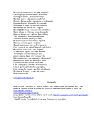 Dizer que rematamos com um sono a angústia
E as mil pelejas naturais-herança do homem:
Morrer para dormir... é uma consumação
Que bem merece e desejamos com fervor.
Dormir... Talvez sonhar: eis onde surge o obstáculo:
Pois quando livres do tumulto da existência,
No repouso da morte o sonho que tenhamos
Devem fazer-nos hesitar: eis a suspeita
Que impõe tão longa vida aos nossos infortúnios.
Quem sofreria os relhos e a irrisão do mundo,
O agravo do opressor, a afronta do orgulhoso,
Toda a lancinação do mal-prezado amor,
A insolência oficial, as dilações da lei,
Os doestos que dos nulos têm de suportar
O mérito paciente, quem o sofreria,
Quando alcançasse a mais perfeita quitação
Com a ponta de um punhal? Quem levaria fardos,
Gemendo e suando sob a vida fatigante,
Se o receio de alguma coisa após a morte,
–Essa região desconhecida cujas raias
Jamais viajante algum atravessou de volta –
Não nos pusesse a voar para outros, não sabidos?
O pensamento assim nos acovarda, e assim
É que se cobre a tez normal da decisão
Com o tom pálido e enfermo da melancolia;
E desde que nos prendam tais cogitações,
Empresas de alto escopo e que bem alto planam
Desviam-se de rumo e cessam até mesmo
De se chamar ação.
www.pensador.uol.com.br
Bibliografia
MENDES, Oscar , MEDEIROS, F. Carlos de Almeida Cunha. SHAKESPEARE. São Paulo Ed. Abril, 1981.
CHIANCA, Leonardo. Hamlet, O Príncipe da Dinamarca. Série Reencontro. Scipione. S. Paulo, 2003.
www.pensador.uol.com.br
www.valdecyalves.blogspot.com.br
Ser ou não Ser? Hamlet, em Som e Fúria. Ato III, cena I . http://www.youtube.com/watch?v=pncytdVL-Go
Rede Globo de Televisão.
HAMLET. Direção: Franco Zefirell. Screenplay: Christopher De Vore, 1991.

 