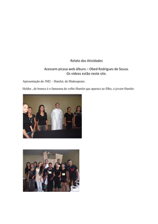 Relato das Atividades
Acessem picasa web álbuns – Obed Rodrigues de Souza.
Os vídeos estão neste site.
Apresentação do 3M2 – Hamlet, de Shakespeare.
Helder , de branco é o fantasma do velho Hamlet que aparece ao filho, o jovem Hamlet.

 