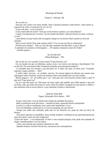 Monólogo de Hamlet
Tatiane C. Almeida, 3M
Ser ou não ser ...
Será que vale a pena viver neste mundo, onde a injustiça aumenta a cada minuto , onde muitos se
esquecem do outro e só pensam em ter, ter, ter
O que vale mais , viver ou morrer?
O que estará além da morte? Será que existe mesmo o paraíso, ou é uma fantasia?
E qual a recompensa por vivermos em um mundo desolador, onde prevalecem as lutas, a tristeza
e a dor?
Lutas diárias em que muitos não conseguem chegar ao seu destino final e param no meio do
caminho.
Qual o nosso limite? Para onde estamos indo? V iver ou por um fim ao sofrimento?
Existirá uma solução?... Não sei, mas não pare enquanto não descobrir, o que te deterá?
A sepultura ali cessarão as interrogações .... OU apenas começará a maior de Todas?
Acredite apenas....
Ser Ou Não Ser?
Allana Rodrigues – 3M
Ser ou não ser, eis a questão. O que somos? O que devemos ser?
Em um mundo em que ser diferente, muitas vezes, é ser motivo de chacotas e humilhações? Ser
ou não Ser? Ser uma pessoa fútil, totalmente alienada, sem pensamento próprio?
A sociedade quer nos mostrar o que devemos ser. E quem não quer ser desse jeito: Vencedor,
superstar, magro, perfeito .... feliz?
A mídia induz, provoca , na verdade, convoca. Na mesma página da Internet que mostra uma
reportagem sobre a bulimia, mostra um anúncio sobre como perder peso em uma semana.
Muitos julgam o ‘ter’ ser melhor que o ‘ser’. Será que esse é um conceito correto sobre a vida? O
que sou? O que quero ser?
Eu sei o que não quero ser. Não quero ser mera cópia, não espelho, que reflete apenas o que está
na frente, acho que todos deveriam ser assim. Parar de refletir a imagem de outra pessoa e refletir o
que realmente está no nosso interior, o que realmente é bonito e interessante.

SER OU NÃO SER
Fagner Alessandro Silva Santos – 3M1
O que é mais triste, viver de ilusão num mundo de realidade tão penosa
Onde os poderosos riem dos fracos....moendo de dores, querendo dormir eternamente.
A morte e a vida se entrelaçam, mas a parte mais importante é viver...
Viver em liberdade, sonhar talvez, aí você me pergunta, por que talvez?
Porque um sonho não realizado, pode não ser um fracasso seu, pode ter sido um favor do
destino.
Pois quem suportou as armadilhas desse mundo moderno: a ambição de uns querendo passar por
cima dos outros, como um rolo compressor.
Existe dor maior – o aor desprezado. O amor é uma emoção perigosa, hoje pode estar pulando de
alegria, amanha poderá viver em tortura.
Amor, uma emoção que acontece raramente na vida.
Quando amamos, ficamos fora de nós, sem pensar nas consequências.

 
