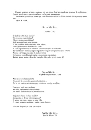 Quando amamos, aí sim , podemos por um ponto final ao mundo de tortura e de sofrimento.
Aquele mundo de trevas se transforma em luz e de perspectivas.
Isso nos faz pensar que temos que viver intensamente até o último instante de ar puro de nossa
vida ...
VIVA A VIDA.

Ser ou Não Ser...
Marília - 3M2
É fácil viver? É fácil morrer?
Viver: sonho ou realidade?
Morrer: sonho ou realidade?
Vale a pena viver e ousar sonhar.
A força está no sonho que corre para o bem .
Uma oportunidade : a morte ou a vida?
A vida : oportunidade de construir valores com base na realidade.
Ser ou não ser? Temos que passar por aflições para conquistar o reino celeste.
Jesus é o príncipe que julga da melhor forma.
Os homens como Hamlet, muitas vezes erram, mas tentam
Tentar, tentar, tentar ... Esse é o caminho. Mas calce os pés com a fé!

Ser ou Não Ser ...
Mayra Rodrigues Costa – 3M
Não sei se sou fraca ou forte
Fraca, por às vezes não aguentar tanta coisa ...
Forte, por suportar coisas que nem eu mesma consigo acreditar.
Queria ter mais autoconfiança
Ter uma certeza nas coisas que faço
Pra nunca ter a incerteza de poder deslizar...
Seguir em frente ou ficar parado?
Conquistar ou deixar o tempo passar?
O tempo não para... temos só uma vida.
A vida é uma oportunidade – a vida é uma chance...
Não vou desperdiçar vida, vou vivê-la...

Ser Ou Não Ser ...
Samille Silva – 3M

 