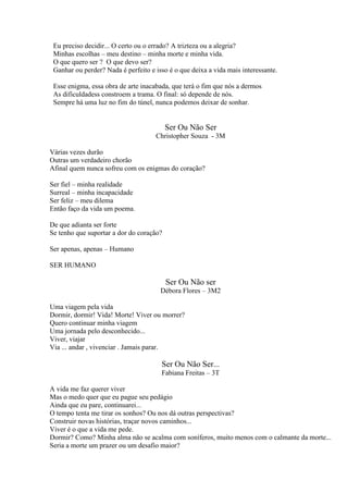 Eu preciso decidir... O certo ou o errado? A trizteza ou a alegria?
Minhas escolhas – meu destino – minha morte e minha vida.
O que quero ser ? O que devo ser?
Ganhar ou perder? Nada é perfeito e isso é o que deixa a vida mais interessante.
Esse enigma, essa obra de arte inacabada, que terá o fim que nós a dermos
As dificuldadess constroem a trama. O final: só depende de nós.
Sempre há uma luz no fim do túnel, nunca podemos deixar de sonhar.

Ser Ou Não Ser
Christopher Souza - 3M
Várias vezes durão
Outras um verdadeiro chorão
Afinal quem nunca sofreu com os enigmas do coração?
Ser fiel – minha realidade
Surreal – minha incapacidade
Ser feliz – meu dilema
Então faço da vida um poema.
De que adianta ser forte
Se tenho que suportar a dor do coração?
Ser apenas, apenas – Humano
SER HUMANO

Ser Ou Não ser
Débora Flores – 3M2
Uma viagem pela vida
Dormir, dormir! Vida! Morte! Viver ou morrer?
Quero continuar minha viagem
Uma jornada pelo desconhecido...
Viver, viajar
Via ... andar , vivenciar . Jamais parar.

Ser Ou Não Ser...
Fabiana Freitas – 3T
A vida me faz querer viver
Mas o medo quer que eu pague seu pedágio
Ainda que eu pare, continuarei...
O tempo tenta me tirar os sonhos? Ou nos dá outras perspectivas?
Construir novas histórias, traçar novos caminhos...
Viver é o que a vida me pede.
Dormir? Como? Minha alma não se acalma com soníferos, muito menos com o calmante da morte...
Seria a morte um prazer ou um desafio maior?

 