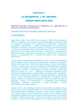 CAPÍTULO 1<br />LA ESTADÍSTICA  y  SU  HISTORIA<br />HAMLET MATA MATA 2008<br />OBJETIVO: Describir la historia de la Estadística y la  aplicación de la misma en las Ciencias Administrativas. <br />Contenido: Historia de la Estadística, definición y aplicación.<br />LA ESTADÍSTICA<br />Según Allen (1996), Chao (1996), Yule y Kendal ( 1986) y Rivas González ( 1993) la  estadística es una ciencia ( otros investigadores la consideran como un conjunto de métodos) que se encarga de la recolección, clasificación, presentación, organización,    análisis e interpretación  de un conjunto de fenómenos, (naturales, económicos, políticos  o sociales) de manera metódica y numérica, que permitan extraer conclusiones de un hecho,   en un momento determinado y así poder tomar decisiones  valederas. De acuerdo con la definición anterior la estadística se encarga de la recolección, clasificación, análisis e interpretación de un conjunto de datos en una investigación determinada.<br /> Según, algunos investigadores la estadística, es una  rama de las matemáticas que se ocupa de reunir, organizar y analizar datos numéricos y que ayuda a resolver problemas como el diseño de experimentos y la toma de decisiones. También, se puede  decir que es una rama de las matemáticas que utilizando un conjunto de métodos y técnicas se encarga de la recolección, organizar, presentación, analizar e interpretación de datos naturales, económicos, políticas, sociales, etc., para    presentar los resultados obtenidos y sacar conclusiones válidas basadas en dicho análisis y así poder tomar una decisión. La función principal de la estadística es elaborar principios y métodos que  ayuden a tomar decisiones frente a la incertidumbre. En realidad, muchos autores definen la estadística actualmente como un método de toma de decisiones  frente a la incertidumbre. La estadística puede presentar conclusiones referentes únicamente al grupo estudiado, o puede generalizarlas para grupos mayores.<br /> El gran número  de información estadística que se ofrece al público, por una razón u otra,  escapa al entendimiento, y  una incertidumbre colectiva radica en que porción de la estadística  es buena  y cual es mala. Indudablemente, no se puede aceptar toda la información sin emitir crítica. Algunas veces, conclusiones totalmente erróneas se basan en datos fehacientes. Por ejemplo, en alguna  ocasión cierto alcalde   afirmó que la ciudad  x era la más sana de la nación, ya que su índice de mortalidad  era el más bajo del país. Aunque concordamos con su afirmación de que ser sano significa no estar muerto, existen otros factores que no se tomaron en consideración: cómo la ciudad no tenía hospital, sus habitantes tenían que ser hospitalizados en  otra ciudad y  si el enfermo moría el fallecimiento se registraban en el lugar donde ciertamente ocurrió la muerte y no en la ciudad de origen del difunto. Los siguientes son algunos de los otros casos errónea basada en datos estadísticos, en otra información que eran fidedigna: la estadística señala que hubo  menos accidentes de aviación en 1920 que 1990, por lo tanto, era más seguro volar en 1920 que 1990, análisis estadístico erróneo aunque la estadística es verdad. Como existen más accidentes de automóviles en el día que en la noche es más seguro conducir de noche, otro error al realizar tal afirmación, como se puede observar no siempre con las estadísticas se pueden hacer afirmaciones tomando en cuenta algunos datos estadísticos valederos, si antes no se analizan otras variables relacionadas con las estadísticas.   <br />Hay que hacer una explicación antes de comenzar un estudio formal aplicando las técnicas estadística; se pondrá en claro  que los procedimientos estadísticos acertado de un problema implican mucho más que hacer algunas observaciones en la elaboración, realizar algunas operaciones y llegar a cierto tipo de conclusiones. Existen muchas incógnitas en la elaboración de un estudio estadístico tales como: la forma en que se recolectan   los datos y como se planifica una investigación o es un estudio en su totalidad, es de importancia primordial. Como en cualquiera otra ciencia, en la estadística  hay que  tener la precaución adecuada en todo la fase de cualquiera investigación, desde la concepción y planteamiento  del problema, que algunas veces es el trabajo más dificultoso, hasta la planificación y el diseño, pasando por las etapas de recolección, organización, tabulación, análisis e interpretación de los datos, si no se toman en cuenta estas etapas no se podrá llegar a una conclusión útil o valedera. En términos generales, ni siquiera un prolongado  y elegante manejo matemático o estadístico de los datos, aun con el equipo de computación más costoso  y sofisticado del mundo, pueden salvar los estudios o experimentos  mal diseñado. En realidad, los estadísticos  profesionales insisten en que hasta los estudios de muestreo más simple deben llevarse a cabo con estricto apego a   reglas bien definidas; de tal forma que,  no existe una justificación para llamar estadístico a un estudio que no se ajuste a estas normas. <br />Cuando coloquialmente se habla de estadística, se suele pensar en una relación de datos numéricos presentados de forma ordenada y sistemática. Esta idea es la consecuencia del concepto popular que existe sobre el término y que cada vez está más extendido debido a la influencia de nuestro entorno, ya que hoy día es casi imposible que cualquier medio de difusión, periódico, radio, televisión, etc., no nos tope diariamente con cualquier tipo de información estadística sobre accidentes de tráfico, índices de crecimiento de población, turismo, tendencias políticas, etc. La palabra estadística ha sido frecuentemente referida  a la información cuantitativa o numérica. También ha sido referida ampliamente a los métodos que tratan con la información. Sin embargo, esto debería aclararse y llamar a la información datos estadísticos y a los métodos  utilizados para su recolección, técnicas estadísticas. Cuando un lector tiene pocos hechos numéricos, puede utilizar la información numérica en su máxima extensión sin perder mucho tiempo o pensar demasiado en  analizar los hechos.  Ejemplo: Luis tiene 25 años y Luisa tiene 18.<br />Un lector puede fácilmente interpretar la información  anterior de muchas maneras diferentes. Por ejemplo, Luis es un hombre joven de 25 años de edad, pero    es 5 años mayor que Luisa; sin embargo, cuando un lector tiene un gran volumen de hechos numéricos, puede encontrar que la información le es de poco valor, puesto que no puede interpretar la duda al mismo tiempo. Ejemplo, Luis tiene 25 años, Luisa tiene 18 años,  María tiene 16 años, Jaime tiene 26 años, Pedro tiene 19 años, y así sucesivamente hasta llegar al estudio de 1000 alumnos seleccionados en un momento determinado.<br />El gran volumen de información numérica  origina la necesidad de métodos sistemáticos, los cuales pueden ser utilizados para organizar, presentar, analizar e interpretar la información efectivamente. De esta manera pueden extraerse conclusiones válidas y tomarse decisiones razonables mediante el uso de los métodos. Los métodos estadísticos son desarrollados primeramente para llenar esta necesidad.<br />Sólo cuando nos introducimos en un mundo más específico como es el campo de la investigación de las Ciencias Sociales, Administración, Contaduría, Medicina, Biología, Psicología, etcétera, empezamos a percibir que la Estadística no sólo es algo más, sino que se convierte en la única herramienta que, hoy por hoy, permite dar luz y obtener resultados, y por tanto beneficios, en cualquier tipo de estudio, cuyos movimientos y relaciones, por su variabilidad intrínseca, no puedan ser abordadas desde la perspectiva de las leyes deterministas. Podríamos, desde un punto de vista más amplio, definir la estadística como la ciencia que estudia cómo debe emplearse la información y cómo dar una guía de acción en situaciones prácticas que entrañan incertidumbre. <br />La Estadística se ocupa de los métodos y procedimientos para recoger, clasificar, resumir, hallar regularidades y analizar los datos, siempre y cuando la variabilidad e incertidumbre sea una causa intrínseca de los mismos; así como de realizar inferencias a partir de ellos, con la finalidad de ayudar a la toma de decisiones y en su caso formular predicciones. La estadística puede ser definida como un método de investigación de los fenómenos que se producen masivamente.  Intenta establecer el enlace, formación o estructura de una serie, así como su desarrollo temporal o la relación entre varios de estos fenómenos;  por consiguiente, su objetivo es el análisis e interpretación de los datos numéricos.  La estadística es una ciencia auxiliar moderna que facilita el estudio de datos masivos, para así sacar conclusiones valederas y efectuar predicciones razonables de ellos;  permitiendo una visión de conjunto clara y de más fácil apreciación, así como describirlos y compararlos.<br />La estadística también es definida como parte de la matemática que se ocupa del estudio, análisis y clasificación de los datos recogidos en una experiencia, cuando los resultados de esta no son explicables por una ley natural conocida, es decir, cuando del hecho estudiado no se tiene un conocimiento cierto, o cuando el mismo fenómeno es aleatorio.  Otras definiciones que se le da a la estadística que es una técnica especial apta para el estudio cuantitativo de los fenómenos de masa o colectivos entendiendo por tales aquellos fenómenos de masa, naturales, económicos, sociales, etc., cuya medición requiere una masa de observaciones de otros fenómenos más simples llamados individuales o particulares.  En una forma práctica, la estadística   proporciona los métodos científicos para la recopilación, organización, resumen, representación y análisis de datos o hechos, que se presten a una evaluación numérica;  tales como: fenómenos sociales, económicos, políticos, culturales, etc.<br />Ya que solo a través del empleo de los  métodos estadísticos es posible el ordenamiento, clasificación, presentación y estudio preciso de datos, hechos y ocurrencia masivas;  que están sujetas a la explicación de dicha ciencia, la cual permite un mejor entendimiento del estudio que sé está realizando.   <br />Se puede por tanto clasificar la Estadística en descriptiva, cuando los resultados del análisis no pretenden ir más allá del conjunto de datos, e inferencial cuando el objetivo del estudio es derivar las conclusiones obtenidas a un conjunto de datos más amplio. <br />Estadística descriptiva: Describe, analiza y representa un grupo de datos utilizando métodos numéricos y gráficos que resumen y presentan la información contenida en ellos. Se puede definirse como aquel  método que contiene la recolección, organización, presentación y resumen de una serie de datos. El mencionado resumen puede ser tabular, gráfico o numérico. El análisis que se realiza se limita en sí mismo a los datos recolectados y no se puede realiza inferencia alguna o generalizaciones alguna, acerca de la población de donde provienen esos datos estadísticos.<br />Una de las ramas de la Estadística más accesible a la mayoría de la población es la Descriptiva. Esta  se dedica única y exclusivamente al ordenamiento y tratamiento mecánico de la información para su presentación por medio de tablas y de representaciones gráficas, así como de la obtención de algunos parámetros útiles para la explicación de la información.<br />La Estadística Descriptiva es la parte de la estadística que conocemos desde los cursos de educación secundaria, que se enseña en los siguientes niveles y que, por lo general, no pasa a ser un análisis más profundo de la información. Es un primer acercamiento a la información y, por esa misma razón, es la manera de presentar la información ante cualquier lector, ya sea especialista o no. Sin embargo, lo anterior no quiere decir que carezca de metodología o algo similar, sino que, al contrario, por ser un medio accesible a la mayoría de la población humana, resulta de suma importancia considerar para así evitar malentendidos, tergiversaciones o errores.<br />La estadística descriptiva analiza, estudia y describe a la totalidad de los individuos de una población, su finalidad es obtener información, analizarla, elaborarla y simplificarla lo necesario para que pueda ser interpretada cómoda y rápidamente y, por tanto, pueda utilizarse eficazmente para el fin que se desee.<br />El proceso que sigue la estadística descriptiva para el estudio de una cierta población consta de los siguientes pasos:<br />Selección de caracteres dignos de ser estudiados.<br />Mediante encuesta o medición, obtención del valor de cada individuo en los caracteres seleccionados.<br />Elaboración de tablas de frecuencias, mediante la adecuada clasificación de los individuos dentro de cada carácter.<br />Representación gráfica de los resultados (elaboración de gráficos estadísticos).<br />Obtención de parámetros estadísticos, números que sintetizan los aspectos más relevantes de una distribución estadística.<br />Por ejemplo: si un investigador aplica un test de aptitud a un grupo de graduados de un instituto superior recientemente contratados por una empresa; entre lo que puede hacer con las puntuaciones que resultan del test valiéndose de la estadística descriptiva, están los aspectos siguientes: arreglar las puntuaciones o clasificarlas de manera que con solo dar un vistazo a los datos se pueda obtener una imagen general de los mismos, construir tablas, gráficas y cuadros estadísticos para visualizar el comportamiento de los datos o bien convertir las puntuaciones brutas en rangos o en percentiles para realizar comparaciones, etc.  <br />Estadística inferencial: Es aquella rama de la estadística que apoyándose en el cálculo de probabilidades y a partir de datos muéstrales, efectúa estimaciones, decisiones, predicciones u otras generalizaciones sobre un conjunto mayor de datos. Puede definirse como aquella rama de la estadística que hace posible la estimación de una característica de una población o la toma de una decisión referente a una población, fundamentándose sólo en los resultados de la muestra.<br />La estadística Inferencial, por otro lado, se refiere a la rama de la estadística que trata de los procesos inferenciales, la que a su vez vislumbra la teoría de estimación y prueba de hipótesis. Uno de los primordiales aspectos de la inferencia estadística es el proceso que radica en utilizar estadísticos muéstrales para adquirir conclusiones sobre los verdaderos parámetros de la población. <br />Los requerimientos de los métodos de la inferencia estadística se originan de la necesidad del muestreo. Al tornarse muy grande una población, comúnmente resulta demasiado costoso, prolongado en el tiempo y complicado obtener información de la población completa. Las decisiones con respecto a las características de la población se deben basar en la información contenida en una muestra de esa población. La teoría de la probabilidad suministra él vínculo, determinando la probabilidad de que los resultados provenientes de la muestra reflejen los resultados que se obtendrían de la población.<br />Se pueden observar con albor estas ideas en el ejemplo de una encuesta política. Si el encuestador desea estimar el porcentaje de votos que un candidato obtendrá en una elección específica, no entrevistaría a cada uno de los millares (o inclusive millones) de votantes. Más bien, seleccionaría una muestra de los votantes. Tomando como base el resultado de la muestra, obtendría conclusiones acerca de la población total de votantes. A estas conclusiones se les asociaría un planteamiento de probabilidad que específica la esperanza o la confianza que se tiene de que los resultados de la muestra reflejen la verdadera conducta de los votantes de toda la población.<br />La fidelidad de cualquier estimación tiene una importancia enorme. Esta precisión depende en gran parte de la forma de tomar la muestra y de la atención que se ponga en que esta muestra suministre una imagen fiable de la población, pero casi nunca la muestra representa la población en toda su plenitud, y de ello resultará un error muestral.<br />La estadística inferencial   complementa a la descriptiva y a través de ella se puede inferir el comportamiento de un grupo grande (población) a partir del estudio de una pequeña parte de esa (muestra).  La estadística inferencial nos permite, entre otras cosas, analizar el comportamiento de los mercados a partir de las tendencias de la oferta y de la demanda, y permite también visualizar el futuro comportamiento de una empresa, permitiendo el análisis de la eficiencia de las empresas.  También se entiende por estadística inferencial aquella que trata de los procesos inferenciales, la que a su vez comprende la teoría de estimación y prueba de hipótesis.  Esta, también provee conclusiones o inferencia, en base a los datos simplificados y analizados;  detectando las interrelaciones que puedan unirlos, las leyes que los rigen y eliminando las influencias al azar; llegando más allá de las verificaciones físicas posibles.  Basándose, en la muestra estudiada saca conclusiones, o sea, hace inferencia o inducción, en cuanto al universo o población, de donde se obtuvo dicha muestra.  Para su estudio son necesarios conocimientos más profundos de la teoría de probabilidades y análisis matemáticos, ya que parte de los conocimientos resultantes en el proceso descriptivos, para deducir nuevos hechos o relaciones del conjunto observado con otros conjuntos.  Un ejemplo, en el cual se aplica la estadística inferencial es en la predicción de los resultados de unas elecciones antes de que haya concluido el recuento de votos.  <br />ETIMOLOGÍA DE LA PALABRA ESTADÍSTICA<br />La noción de “estadística” procedió primitivamente del vocablo “estado”, porque ha sido ocupación tradicional de todos los gobiernos de la civilización llevar registros de las  poblaciones que dominaban o gobernaban, entre eso registros se pueden mencionar: los nacimientos, las defunciones, los censos poblacionales, cosechas, impuestos y muchas otras clases de cosas y actividades que eran y son de importancia para un gobernante. Contar y medir estos hechos generan muchas clases de datos numéricos. Esta se  ha convertido en un instrumento cotidiano de todos los tipos de profesionales que se ponen en contacto con datos cuantitativos o extraen conclusiones de ellos. Tales técnicos requieren con urgencia familiarizarse con los principios básicos de los métodos estadísticos para poder evaluar los informes numéricos y otro gran cúmulo de información para así   evitar malos usos comunes de la estadística como lo es la generalización e inferencia que es básica en el razonamiento estadístico. Los estudiantes de diversas áreas del conocimiento  deberían tener un conocimiento práctico de los métodos estadísticos.<br />Son heterogéneos los vocablos que se citan como antecedentes del término estadística.  Sin intentar ser exhaustivos, pero si indagando para describir los de mayor mención, se pueden nombrar los siguientes:<br />STATUS (latín), que significa situación, posición, estado.<br />STATERA (griego), que quiere decir balanza, ya que la estadística mide o pesa  hechos.<br />STAAT (alemán), que se refiere a estado como expresión de unidad política superior.<br />FINALIDAD DE LA ESTADÍSTICA<br />La estadística es una ciencia o método científico que en la actualidad es considerada como un poderoso auxiliar en las investigaciones científicas, que le permite a ésta aprovechar el material cuantitativo. No existen ciencias cuyos fenómenos no puedan ser tratados estadísticamente; por tal razón,  la estadística la denominan  algunos investigadores (Rivas González) como el lenguaje científico. La misma es indispensable en la formación de cualquier profesional universitario o técnico medio, ya que, por medio de esta se pueden realizar diagnósticos de cualquiera  investigación que se desee realizar. Esta   es indispensable para realizar cualquier trabajo de investigación que requiera una recolección de información. Ella permite resumir los resultados de una investigación en una forma significativa y cómoda. La misma permite deducir conclusiones generales y así afirmar hasta donde se puede ampliar una generalización de una investigación determinada. De la misma forma permite predecir que   sucederá algo tomando en cuenta ciertas condiciones que se han analizado con datos anteriores.<br />En las ciencias sociales, administrativas, políticas, medicas, en educación  y en otras ciencias permite analizar algunos de los factores casuales en sucesos complejos y que de alguna manera confundirían a un investigador determinado. De acuerdo a lo antes planteado los métodos estadísticos son por lo tanto los compañeros constantes de los que realizan investigación. La estadística y su aplicación, ha avanzado de tal forma en los últimos años, que hoy día se ha hecho imprescindible en todas las investigaciones científicas sea cual fuere el carácter de esta última. <br />HISTORIA DE LA ESTADÍSTICA <br />Desde el inicio  de la civilización han existido formas sencillas de estadística, puesto que en la antigüedad   se utilizaban representaciones gráficas y otros símbolos en pieles, rocas, palos de madera y paredes de cuevas para contar el número de personas, animales o ciertas cosas que eran de importancia en aquellas civilizaciones. El término estadístico es ampliamente percibido y pronunciado a diario desde diversos sectores activos de la sociedad.  No obstante, hay una gran diferencia entre el sentido del término cuando se utiliza en el lenguaje corriente, generalmente al anteceder una citación de carácter numérico, y lo que la estadística significa como ciencia.<br />La razón o razones que motivaron al hombre en un momento de su desarrollo a tomar en cuenta datos con propósitos estadísticos, posiblemente se encuentra si se toma en cuenta que es difícil suponer un organismo social, sea cual fuere la época, sin la necesidad, casi instintiva, de recoger aquellos hechos que aparecen como actos esenciales de la vida;  y así, al ubicarnos en una etapa del desarrollo de la estadística podemos especular que se convirtió en una aritmética estatal para asistir al gobernante que necesitaba conocer la riqueza y el número de los súbditos entre otros, con el objeto de recaudar impuestos o presupuestar la guerra.   <br />Hay evidencias del uso de la estadística a un nivel rudimentario por organizaciones sociales antiguas.  Así por ejemplo, en los monumentos egipcios hay testimonios de que los movimientos de poblaciones eran seguidos por medio de censos.  La Biblia cita que Moisés hizo un censo de los Israelita en el desierto, como también que David llevó un censo.  En China, Confucio narra como un rey llamado Yao, unos 3.000 años a.C., hizo levantar un recuento agrícola, industrial y comercial del país.<br />Desde los comienzos de la civilización han existido formas sencillas de estadística, pues ya se utilizaban representaciones gráficas y otros símbolos en pieles, rocas, palos de madera y paredes de cuevas para contar el número de personas, animales o cosas. Hacia el año 3000 a.C. los babilonios usaban pequeñas tablillas de arcilla para recopilar datos sobre la producción agrícola y sobre las especies vendidas o cambiadas mediante trueque.<br />En el siglo XXXI a.C., mucho antes de construir las pirámides, los egipcios analizaban los datos de la población y la renta del país. Los libros bíblicos de Números y Crónicas (Números, texto sagrado, cuarto libro del Antiguo Testamento, así llamado porque los capítulos iníciales se refieren al censo, o numeración, de las tribus israelitas. La primera sección está dedicada casi en exclusiva a asuntos estadísticos. Los  Libros de las Crónicas, dos libros del Antiguo Testamento que interpretan la historia de Israel y Judea desde la creación de Adán hasta mediados del siglo VI a.C. Considerados por los cristianos como libros históricos de La Biblia, son los dos últimos del canon hebreo, en el que se hallan incluidos  los Hagiográficos)  incluyen, en algunas partes, trabajos de estadística. El primero contiene dos censos de la población de Israel y el segundo describe el bienestar material de las diversas tribus judías; El libro concluye con disposiciones para el reparto de la tierra. <br />En China existían registros numéricos similares con anterioridad al año 3000 a.C. Los griegos clásicos realizaban censos cuya información se utilizaba hacia el 594 a.C. para cobrar impuestos. Apolonio de Perga, matemático griego, llamado el 'Gran Geómetra', que vivió durante los últimos años del siglo III y principios del siglo II a.C. Nació en Perga, Panfilia (hoy Turquía), escribió sobre cálculos aritméticos y estadísticos.<br />El Imperio romano fue el primer gobierno que recopiló una gran cantidad de datos sobre la población, superficie y renta de todos los territorios bajo su control. Servio Tulio (578 – 534  a.C), el sexto monarca de Roma giró instrucciones para que se realizaran  censos cada 5 años, con la finalidad de planificar los impuestos, alistamiento militar, entre otros.  La  Biblia, cuenta que San José y la Virgen Maria viajaban a Belén a inscribirse en el segundo censo romano, cuando nació JESÚS, siendo la época del Emperador romano Augusto. Claudio, Apio (siglo IV-siglo III a.C.), oficial, orador y escritor romano, llamado el Ciego (Caecus),   ejerció el cargo de censor desde el 312 hasta el 307 a.C. <br />Durante la edad media sólo se realizaron algunos censos exhaustivos en Europa. Los reyes caloringios Pipino el Breve (714 - 768) y Carlomagno ( 742 – 814) ordenaron hacer estudios minuciosos de las propiedades de la Iglesia en los años 758 y 762 respectivamente. Después de la conquista normanda de Inglaterra en 1066, el rey Guillermo I de Inglaterra encargó la realización de un censo. La información obtenida con este censo, llevado a cabo en 1086, se recoge en el Domesday Book. <br />EL  Domesday Book, a veces llamado simplemente Domesday, es el texto de un estudio estadístico de Inglaterra, cuya realización ordenó Guillermo I el Conquistador. Esta encuesta, realizada en 1086, tenía como objetivo inventariar de modo sistemático la riqueza rústica del país y determinar las rentas que los propietarios de las tierras tenían que pagar al rey. Este inventario se realizó a una escala sin precedentes en la Europa medieval. Los sistemas anteriores de tasación eran muy antiguos y habían quedado obsoletos.<br />Al quedar registradas todas las propiedades feudales, tanto de la Iglesia como de los laicos, el Domesday Book hizo posible que Guillermo I fortaleciera su autoridad al exigir un juramento de fidelidad a todos los propietarios de tierras, al igual que a la nobleza y al clero, en cuyas tierras vivían los arrendatarios. La labor fue ejecutada por grupos de funcionarios llamados legati, quienes visitaban cada condado y realizaban una encuesta pública. <br />Las preguntas que esos funcionarios realizaban a los representantes de los distintos pueblos y condados constituyeron la Inquisitio Eliensis; las respuestas aportaban la información que se compiló en el Domesday Book. Domesday es el vocablo resultante de la deformación de la palabra doomsday (el día del Juicio Final o Universal) la obra fue llamada de este modo por sus dictámenes relativos a las imposiciones y a las tasaciones, que eran irrevocables.<br />El manuscrito original estaba formado por dos volúmenes. El primero y más grande, el Gran Domesday, incluía información de toda Inglaterra con la excepción de tres condados orientales (Essex, Suffolk, y Norfolk), algunos condados septentrionales, Londres (de la cual no ha sobrevivido ningún registro) y algunas otras ciudades. Los datos de esos tres condados del este formaban el segundo volumen, que fue conocido como el Pequeño Domesday. <br />Estos documentos fueron usados frecuentemente en los tribunales medievales, y los textos publicados son empleados ocasionalmente hoy día en litigios relativos a cuestiones de topografía o genealogía. Los dos volúmenes se publicaron por vez primera en 1783; en 1811 se publicó un índice en un volumen independiente; un volumen adicional, que contenía la Inquisitio Eliensis con los datos de las tierras de Ely, se editó en 1816.<br />En América Latina, en la época de los monarcas Borbones Carlos III y Carlos IV, movidos por un impulso de control burocrático y administrativo,   procedieron al levantamiento de censos de población en los virreinatos.    En 1482 los Reyes Católicos (España) realizaron un censo de sus reinos al que siguió otro después de la conquista de Granada.<br />En el reinado de Felipe II (1527 – 1578), se emprendió bajo la dirección de Ambrosio de Morales una gran obra estadística que al cabo de siete años reunió solamente 636 relaciones de los 13.000 pueblos que existían a la sazón en la península y que se conservan en la biblioteca del monasterio de El Escorial. De la misma forma se ordena levantar un censo de población en las colonias  dominadas  por el reinado, en él Nuevo Mundo.<br />El registro de nacimientos y defunciones comenzó en Inglaterra a principios del siglo XVI, y en 1662 apareció el primer estudio estadístico notable de población, titulado Observations on the London Bills of Mortality (Comentarios sobre las partidas de defunción en Londres). Un estudio similar sobre la tasa de mortalidad se inició en la ciudad de Breslau, en Alemania, realizado en 1691, fue utilizado por el astrónomo inglés Edmund Halley como base para realizar la primera tabla de mortalidad. En el siglo XIX, con la generalización del método científico para estudiar todos los fenómenos de las ciencias naturales y sociales, los investigadores aceptaron la necesidad de reducir la información a valores numéricos para evitar la ambigüedad de las descripciones verbales.<br />A principios del siglo XVII en Alemania comenzó a tomar fuerza una disciplina orientada a la descripción de las cosas notables de Estado;  esta disciplina gozaba de una sistematización orgánica y respondía a principios doctrinales.  Ajustada a esta estructura, Hermann Coring (1.600–1.681) la introduce en un curso de ciencia política con el propósito de describir y examinar los casos sobresalientes del Estado.  Posteriormente Godofredo Achewald (1.719-1.772) entra a considerarla como disciplina independiente y la introduce como una asignatura universitaria con el nombre de ESTADÍSTICA, encargada de la descripción de las cosas del Estado.<br />Paralela y contemporánea con la escuela Alemana, en Inglaterra se desarrolla la escuela conocida con el nombre de los aritméticos políticos y en Francia la escuela probabilística. La escuela de los “Aritméticos Políticos” tenia como propósito fijar en números aquellos fenómenos sociales y políticos buscados por los empíricos.  Tienen como hecho meritorio sus creadores el intento de buscar leyes  cuantitativas que regulan los comportamientos sociales.  Uno de sus miembros fue Graunt (1.620-1.674), quien realizó investigaciones estadísticas sobre población y por ello se le señala como el iniciador de la tendencia conocida con el nombre de estadística investigadora, la cual se oponía a la postura universitaria Alemana que se conocía  con el nombre de estadística descriptiva.<br />La escuela probabilística, conocida también como enciclopedicotemática, fundamentó su desarrollo en el empleo de la matemática particularizada en el cálculo de probabilidades como instrumento de investigación.  El cálculo de probabilidades nace con Blas Pascal (1.623-1.662) y Pedro de Fermat (1.601-1.665) al tratar de dar soluciones a problemas relacionados con juegos de azar propuestos por Antonio Gambaud, más conocido con el título nobiliario de Caballero de Meré.  A partir de Pascal fueron numerosos los matemáticos ilustres que al apoyarse en la teoría de la probabilidad formularon la teoría estadística y su aplicación práctica.<br />Pascal,  fue un filósofo, matemático y físico francés, considerado una de las mentes privilegiadas de la historia intelectual de Occidente; Pascal formuló la teoría matemática de la probabilidad, que han llegado a ser de gran importancia en estadísticas actuariales, matemáticas y sociales. Muchos conjuntos de datos se pueden aproximar, con gran exactitud, utilizando determinadas distribuciones probabilísticas; los resultados de éstas se pueden utilizar para analizar datos estadísticos. La probabilidad es útil para comprobar la fiabilidad de las inferencias estadísticas y para predecir el tipo y la cantidad de datos necesarios en un determinado estudio estadístico.<br />Sin pretender rescindir los nombres de todos aquellos que han contribuido al desarrollo de los métodos estadísticos, es significativo indicar los aportes de  Adolph Quetelet a quien se le reconoce como el padre de la estadística moderna por su persistencia en insistir sobre la importancia de aplicar métodos estadísticos.  En este espacio es justo reconocer la labor desarrollada por Antonio Cournout (1.801-1.877), tendiente a integrar las leyes de la teoría de la probabilidad al análisis estadístico;  esto le dio prestancia a la estadística al tiempo que la dotó de un rigurosísimo hasta ese momento ausente en sus procedimientos.<br />Ahora bien, si se  tuviese  que señalar un hecho que haya contribuido más al desarrollo de lo que  se pudiera llamar estadística moderna, tal vez la mayoría de los estudiosos del tema, por no decir todos, estarían de acuerdo en señalar la aparición de la distribución normal.  La ecuación de la curva asociada a esta distribución fue publicada por vez primera en 1.733 por De Moivre, pero debido a su incapacidad para aplicar sus resultados a observaciones experimentales;  su trabajo permaneció inédito hasta cuando Karl Pearson lo encontró en una biblioteca en 1.924.  Sin embargo, Laplace (1.749-1.827) y Gauss, Carl Friedrich (1.777-1.855) obtuvieron cada uno por su lado el mismo resultado que había conseguido De Moivre. <br />Gauss,  fue un matemático alemán conocido por sus muy diversas contribuciones al campo de la física. En la teoría de la probabilidad, desarrolló el importante método de los mínimos cuadrados y las leyes fundamentales de la distribución de la probabilidad. El diagrama normal de la probabilidad se sigue llamando curva de Gauss o Curva Normal, también denominada Distribución Normal o Campana de Gauss, en su  honor; es la distribución media o promedio de las características de una población, cuya gráfica produce una figura tipo acampanada.  Su importancia y su gráfica asociada se debe a la enorme frecuencia con que aparece en todo tipo de situaciones <br />Entre los contemporáneos a Quetelet y Gauss que contribuyeron al avance de la estadística como ciencia estaba Florence Nightingale (1.820-1.910) y Galton, Sir Francis (1.822-1.911).  Nightingale afirmaba que los políticos y legisladores fracasaban a menudo porque sus conocimientos estadísticos eran deficientes.   Galton, fue  un científico británico famoso por su trabajo en los campos de la antropología y la herencia, considerado el fundador de la ciencia de la eugenesia;  se interesó por la herencia y la biometría. Recopiló estadísticas sobre la estatura, dimensiones, fuerza y otras características de un gran número de personas.  También desarrolló técnicas fundamentales para las mediciones estadísticas, especialmente respecto al cálculo de la correlación entre pares de atributos. Galton fue nombrado sir en 1909.  El científico británico sir Francis Galton y su alumno Karl Pearson fueron dos de los principales fundadores de la biometría. Esta proporcionó una forma de analizar la herencia de caracteres en la población sin recurrir al empleo de experimentos de reproducción.<br />La obra de Galton estimuló a Karl Pearson (1.857-1.936) para que profundizara en sus investigaciones y fundó así el periódico Biométrica, el cual influyó profundamente en el desarrollo de la estadística.  Pearson, matemático y filósofo de las ciencias británico, se le conoce por haber desarrollado algunas de las técnicas centrales de la moderna estadística, y por aplicar estas técnicas a los problemas de la herencia biológica. Pearson nació en Londres y se graduó en la Universidad de Cambridge en 1879. Estudió derecho poco después de su graduación, pero ocupó la mayor parte de su vida laboral en enseñar matemáticas aplicadas, mecánica y genética en el University College de Londres. A principios de 1900, Pearson se interesó por el trabajo de Francis Galton, que intentaba encontrar relaciones estadísticas para explicar cómo las características biológicas iban pasando a través de sucesivas generaciones. Las investigaciones de Pearson colocaron en gran medida las bases de la estadística del siglo XX, definiendo los significados de correlación, análisis de la regresión y desviación típica. En 1911 Pearson alcanzó el cargo de profesor de Eugenesia en el University College, examinó la recopilación y análisis de la información de las características como inteligencia, criminalidad, pobreza y creatividad y su relación genética a través de generaciones. Pearson confiaba en aplicar estas intuiciones con el fin de mejorar la raza humana. Fue un autor muy prolífico sobre gran cantidad de temas científicos y matemáticos, y escribió un libro, muy influyente, sobre los métodos de la ciencia, llamado La gramática de las ciencias (1892)  Muchos métodos que forman parte del glosario del análisis estadístico son obra de Pearson y su obra cumbre fue la creación de la distribución de Chi cuadrado.  <br />Davenport, Charles Benedict (1866-1944), zoólogo y eugenista estadounidense, quien desempeñó un importante papel en la introducción de métodos estadísticos en el campo de la biología y en la aplicación de los mismos a los problemas de la herencia. También intentó aplicar estas ideas a la mejora de la raza humana mediante la eugenesia. Posteriormente se licenció por la Universidad de Harvard en 1889 y obtuvo el doctorado en zoología en 1892. Dio clases en Harvard hasta 1899, año en que publicó la obra Métodos estadísticos con referencia especial a la variación biológica, basada en los trabajos del matemático británico Karl Pearson sobre estadística biológica. <br />Debido a que Pearson se ocupó fundamentalmente de muestra grande, la correspondiente teoría no se ajustaba para el estudio basado en muestras pequeñas.  Entre los experimentadores que vivían este problema estaba William Gosset (1.876-1.937), quien estudiaba con Pearson.  Gosset, quien escribía con el seudónimo de “Student”, dedujo la distribución T y con ello solucionó el problema para el estudio de pequeñas muestras.<br />Laplace, Pierre Simon, marqués de (1749-1827), astrónomo y matemático francés, conocido por haber aplicado con éxito la teoría de la gravitación de Newton a los movimientos planetarios en el Sistema Solar. También trabajó sobre la teoría de la probabilidad en su Teoría analítica de las probabilidades (1812) y en Ensayo filosófico sobre la probabilidad. (1814)<br />Poisson, Siméon Denis (1781-1840), Fue un físico matemático francés nacido en Pithiviers (Loiret). Se le conoce, sobre todo, por sus contribuciones teóricas a la electricidad y al magnetismo, aunque también publicó varias obras sobre otros temas, como el cálculo de variaciones, la geometría diferencial y la teoría de la probabilidad. La distribución de Poisson es un caso especial de la distribución binomial en estadística. <br />Babbage, Charles (1792-1871), inventor y matemático británico que diseñó y construyó máquinas de cálculo basándose en principios que se adelantaron al moderno ordenador o computador  electrónica.  . Ingresó en la Real Sociedad en 1816 y participó activamente en la fundación de la Sociedad Analítica, la Real Sociedad de Astronomía y la Sociedad de Estadística.<br />Hollerith, Hermann (1860-1929), inventor estadounidense nacido en Buffalo (Nueva York), estudió en la Universidad de Columbia. Inventó un método de codificación de datos en fichas o tarjetas en las que mediante perforaciones se inscriben datos numéricos o alfabéticos. Este sistema resultó ser de gran utilidad en trabajos estadísticos y fue muy importante en el desarrollo de los ordenadores o computadoras digitales. La máquina de Hollerith,  fue utilizada en 1890 para realizar el censo  de los Estados Unidos, leía la información a través de unos contactos eléctricos. <br />Booth, Charles (1840-1916), armador, estadista y sociólogo británico. Nació en Liverpool y se le conoce principalmente por su informe Life and Labour of the people in London (Vida y trabajo de los londinenses, 17 volúmenes, 1891-1903), en el que revelaba la enorme pobreza existente en la ciudad. Fue presidente de la Royal Statistical Society (Real Sociedad de Estadística) británica de 1892 a 1894. <br />Fisher, Sir Ronald (1890-1962),  matemático británico, recibió influencia de Karl Pearson y de Student, e hizo numerosas e importantes contribuciones a la estadística, sobre todo en su aplicación para el estudio de situaciones propias de la agricultura, biología y genética. Sus teorías estadísticas hicieron mucho más precisos los experimentos científicos. Sus proyectos estadísticos, primero utilizados en biología, rápidamente cobraron importancia y fueron aplicados a la experimentación agrícola, médica e industrial. Fisher también contribuyó a clarificar las funciones que desempeñan la mutación y la selección natural en la genética, particularmente en la población humana. Es el autor de la Distribución F, aplicable a pruebas de hipótesis y de las varianzas de las pequeñas muestras.<br />Gallup, George Horace (1901-1984), analista de la opinión pública y estadista estadounidense.    En 1935 fundó el Instituto Americano de Opinión Pública, del que fue director, y en 1936 creó el Instituto Británico de Opinión Pública. Gallup fue un pionero en la utilización de métodos estadísticos para medir el grado de interés que los consumidores ponían en la lectura de anuncios de revistas y periódicos, y para determinar el estado de la opinión pública sobre temas generales. Gallup dirigió trabajos de investigación en muchas organizaciones, ganó numerosos galardones y escribió varios libros. El tipo de sondeo que lleva su nombre (una Encuestadora de opinión pública en el ámbito político) ha alcanzado gran celebridad.<br />Abrahan Wald (1.902-1.950), quien en sus libros Sequential Analysis y Statistical Decisión Functions, presenta conquistas estadísticas orientadas en el campo de la genética.  <br />Neumann, John von (1903-1957), matemático estadounidense nacido en Hungría, que desarrolló la rama de las matemáticas conocida como teoría de juegos. Viajó a Estados Unidos en 1930 para unirse al claustro de la Universidad de Princeton. A partir de 1933 se incorporó al Instituto de Estudios Avanzados de Princeton (Nueva Jersey). Von Neumann fue un gran matemático. Destacó por sus aportaciones fundamentales a la teoría cuántica, especialmente el concepto de anillos de operadores (actualmente conocido como álgebra de Neumann) y también por su trabajo de iniciación de las matemáticas aplicadas, principalmente la estadística y el análisis numérico. También es conocido por el diseño de computadoras electrónicas de gran velocidad y en 1952 diseñó la primera computadora que utilizaba un programa archivado flexible, el MANIAC I.  <br />J. Neyman, 1.894 y E.S. Pearson, 1.895, presentaron una teoría sobre la verificación o prueba de hipótesis estadística, entre 1.936 y 1.938.  La teoría estimuló la investigación y fueron varios los resultados de uso práctico.<br />LA ESTADÍSTICA EN NUESTROS DÍAS<br />Hoy en día, la estadística se ha convertido en un método efectivo para describir con exactitud los valores de datos económicos, políticos, sociales, psicológicos, biológicos o físicos, y sirve como herramienta para relacionar y analizar dichos datos. El trabajo del experto estadístico no consiste ya sólo en reunir y tabular los datos, sino sobre todo en el proceso de “interpretación” de esa información. El desarrollo de la teoría de la probabilidad ha aumentado el alcance de las aplicaciones de la estadística. La Probabilidad, es una rama de las matemáticas que se ocupa de medir o determinar cuantitativamente la posibilidad de que ocurra un determinado suceso. La probabilidad está basada en el estudio de la combinatoria y es fundamento necesario de la estadística.  Numerosas colecciones de datos se pueden aproximar con gran exactitud, utilizando determinadas distribuciones probabilísticas; los resultados de éstas se pueden utilizar para analizar datos estadísticos. La probabilidad es útil para comprobar la fiabilidad de las inferencias estadísticas y para predecir el tipo y la cantidad de datos necesarios en un determinado estudio estadístico. En la actualidad  la estadística  ha alcanzado tal grado de perfeccionamiento y especialización, que podría decirse, que no existe disciplina científica en la cual no se apliquen los métodos estadísticos como herramienta indispensable para iniciar cualquiera investigación de envergadura.  <br />Todo lo que hasta apartadamente tiene que ver con la recolección, procesamiento, análisis e interpretación de datos numéricos pertenece al dominio de la estadística, comprende, por ejemplo, el cálculo del aumento, en promedio, de las utilidades de una importante compañía de ventas de artículos por Internet los últimos tres años; la recolección y presentación anual de la deuda a corto plazo de tres compañías de electricidad, así como un porcentaje de su deuda a largo plazo; la evaluación de la eficacia de dos diferentes programas de computación, destinado reducir el número de accidentes personales en una empresa,  el tiempo perdido en trabajo de alto riesgo; y el análisis de las variaciones que ocurren de cuando en cuando en serie de datos económicos, ventas al menudeo, precios al consumidor y al mayoristas, y distribución de dinero, precios de productos comunes, productividad del sector agrícola, etcétera. <br />La palabra estadística, por sí sola se utiliza en varias formas. En un contexto, significa un conjunto de datos como los que se pueden encontrar en las páginas financieras de los diarios o en el compendio estadístico de Venezuela. Pero, en otro  ámbito, se refiere a la totalidad de  los métodos que se aplican en la recolección, organización, presentación, análisis e interpretación de cualquier tipo de datos. En este último sentido, la estadística es una rama de las matemáticas aplicadas, y es este campo de las matemáticas el que constituye el tema central de este curso.<br />Una de las manifestaciones más comentado en los últimos años del pasado siglo y del presente milenio, ha sido el desarrollo de métodos y conceptos estadísticos. Durante  muchos años, a la estadística   le concernían principalmente la recolección de datos y su presentación en tablas y gráfica; hoy día ha evolucionado hasta el punto en que su impacto se percibe en casi todas  las  áreas de  trabajo del ser humano. Esto es debido a que la estadística posmoderna está relacionada directamente con el problema de la toma decisiones en condiciones de incertidumbre. Sin necesidad de entrar en detalles,  existen elemento de incertidumbre en casi todo lo que el ser humano realiza actualmente.<br /> La característica más trascendental del reciente avance de la estadística ha sido el cambio de los métodos meramente descriptivo por otros que sirven para hacer generalizaciones o, dicho lo otra manera, un cambio de la estadística descriptiva a la deductiva o inferencia estadística. Por estadística descriptiva se entiende a cualquier tratamiento de datos que este diseñado para ser resumido o describir algunas de sus propiedades más importantes sin intentar deducir nada que escape al alcance de los datos. Por ejemplo, si el gobierno de Venezuela informa, con base en el  censo decenal, que la población del   país fue de   22 millones de habitantes para 1990, esto pertenece al campo de estadística descriptiva. Este sería también el caso si calculamos el crecimiento %  correspondiente de una década a la siguiente. Sin embargo; éste no sería el caso si empleáramos   tales datos para percibir la población de Venezuela en el año 2003 o el crecimiento porcentual de 1980 al año 2003. <br />La estadística descriptiva es una rama importante de la estadística y se siguen empleando ampliamente en el área comercial y en otras áreas de la actividad administrativa. Sin embargo, en la mayor parte de los casos, la información estadística surge de muestras, de observaciones realizadas sólo en algunos elementos de un conjunto grande, o de la observación de acontecimientos pasados. El tiempo, el costo o la imposibilidad de hacer lo contrario suele requerir un procedimiento de este tipo, aunque nuestro interés real yace en todo el conjunto de elementos de los cuales provino la muestra y los acontecimientos futuros, no en el pasado. Las generalizaciones de cualquier tipo escapan al contenido de la estadística descriptiva; se nos induce al uso de la diferencia estadística para resolver muchos problemas de operaciones cotidianas y para la elaboración de planes a corto y largo plazo.  Por Ejemplos los métodos de la inferencia estadística  son necesarios para decidir si un lote grande de acumuladores de nueve voltios para equipos de sonido cumplen en promedio con la vida útil  garantizada por el fabricante; para determinar la dosis mínima eficaz y la máxima seguridad de un nuevo medicamento anti-inflamatorio en el tratamiento de  inflamaciones locales dolorosa; para estimar la demanda de nuevas cauchos para vehículos rústicos en  la época de lluvia, o bien para predecir la demanda total de fibras de madera  requerida  en Venezuela para todos los usos,   durante el 2000. <br />No obstante, siempre que se haga  una inferencia estadística (una generalización que escape a los límites de nuestras observaciones)  se debe   proceder con mucha precaución. De hecho, hay que considerar concienzudamente si resulta posible hacer algunas generalizaciones válidas del todo y, si lo es, hasta donde  se puede generalizar. Sin embargo, algunas veces aunque se actué   cautelosamente al generalizar,  se puede errar por completo en las generalizaciones y encontrarse con algunas  dificultades. En realidad, uno de los problemas básicos de la  inferencia estadística es el de la apreciación de los riesgos que representa hacer generalizaciones equivocadas y quizás hacer algo incorrecto, tomando como base los datos analizados de una muestra. El hecho de que aquí  se solicite  que se preste atención a los errores estadísticos puede parecer una manera negativa de dar comienzo a un estudio pero, en realidad, la constante advertencia de que existe la posibilidad de hacer conclusiones y acciones equivocadas, y el deseo de controlarla, permiten dirigir correctamente el curso de la investigación en estadística. <br /> La realidad es dura e inflexible y se debe enfrentar en sus propios términos. Se vive hoy, en un mundo lleno de incógnitas y no existe manera de eliminar por completo los riesgos de tomar decisiones equivocadas. Siendo éste el caso, el verdadero problema no consiste ahora en cómo eliminarlos, sino como vivir con ellos de manera inteligente. Cuanto más pronto se comprenda  esto, más seguros se estará y tanto mejo se entenderá por qué la estadística es una  disciplina que vale la pena estudiarla. Una de las razones principales para estudiar estadística es que se consagra en forma directa al problema universal de cómo tomar decisiones inteligentes en condiciones de incertidumbre o bien, en forma más breve, al problema de la toma de decisiones con incertidumbre lo cual es muy común para aquel profesional de la contaduría o administración comercial.<br />ASIGNACIÓN: Elabore con sus propias palabras un concepto de estadística, estadística descriptiva y estadística inferencia.<br />LA ESTADÍSTICA EN LA ADMINISTRACIÓN Y LA CONTADURÍA<br />La estadística posmoderna   es altamente refinada  y ahora está produciendo una contribución importante a la solución de muchos problemas de toma de decisiones en condiciones de incertidumbre. Más aún, se está logrando un progreso sustancial y continúo en la creación de nuevos métodos que satisfacen las urgentes necesidades prácticas de muchas áreas de actividad. Por ejemplo, en los campos de la medicina y la salud pública, la ciencia de la bioestadística, recientemente creada y el rápido desarrollo, está aplicando eficaces métodos matemáticos y estadístico al estudio de ciertos problemas fundamentales, relacionado con el crecimiento, el desarrollo, las enfermedades y los decesos en las poblaciones humanas, como son los efectos perjudiciales de la contaminación del aire, la relación entre la dieta y la muerte por afecciones cardiacas, y entre el tabaquismo y   el cáncer pulmonar.   En estas áreas, como en muchas otras, los métodos estadísticos ofrecen un marco para observar los problemas en forma sistemática lógica. En realidad, estos métodos posmodernos son, en muchos casos, absolutamente esenciales para el progreso ordenado y continuo hacia el  logro de metas importantes. <br />Difícilmente se halla un área en done el impacto de los métodos estadística se haya sentido con mayor eficacia que en el medio comercial  y  administrativo donde, de una forma ordinaria, deben tomarse decisiones que afectan el beneficio y la continuidad en todos los niveles de todo los tipos de organizaciones. En realidad, sería difícil sobrestimar las contribuciones que los métodos estadísticos han provocado en la planificación, la organización, la  operación y el control efectivo de todas las actividades administrativas y comerciales. En los últimos 20 años, la aplicación de los métodos estadísticos ha traído consigo cambios radicales en todas aquellas áreas importantes de la administración de empresa: administración general, contaduría, investigación y desarrollo, finanzas, producción, ventas, publicidad y todo lo demás. Naturalmente, no todos los inconvenientes de  estas áreas   son de naturaleza estadística, pero es  muy amplia la lista de aquellos que logran tratarse parcial o totalmente por medio de los métodos estadísticos. Para establecerlos,  se   referirán algunas de  las dificultades que podrían  enfrentar algunos empresarios   importantes: <br />En el área de la  administración general, donde la planificación y administración a largo plazo es de mayor interés, deben   pronosticarse las tendencias poblacionales de diversos países y deben analizarse sus efectos en los mercados de consumidores de un mundo globalizado. En la  investigación e  ingeniería, deben estimarse los costos de diverso proyectos y se deberán  anticiparse los requisitos de mano de obra, capacidad, equipo tiempo. En el área de las finanzas, se deberán determinar  los potenciales de aprovechamiento del capital, deben proyectarse todos los requisitos financieros y deben estudiarse los mercados de capitales, de manera que puedan  elaborarse adecuados planes de financiamiento de inversión a largo plazo. <br />En la producción, brotan dificultades de naturaleza estadística en relación con aspectos como la disposición y estructura de las plantas, el tamaño y la ubicación de las mismas, el inventario, la programación y el control de la producción, el mantenimiento, el tránsito y el manejo de materiales, y el control de calidad. En  los últimos años se han alcanzado grandes avances con la diligencia de la estadística a estas últimas áreas, es decir, a la inspección por muestreo y al control de calidad. En el área de las ventas, se exteriorizan muchas dificultades que requieren soluciones estadísticas. Por ejemplo deben predecirse  las ventas de productos actuales y nuevos, para los mercados existentes y para los que se originen posteriormente; deben establecerse los canales de distribución y deben valorarse los requisitos de la fuerza de ventas.<br />En la publicidad, la instauración de campañas triunfales puede ser una labor insegura. Deben establecerse presupuestos, es necesario crear asignaciones a diversos medios y debe calcularse o predecirse, las eficacias de las campañas con estudio muéstrales  de la respuesta del público y  otra técnica estadísticas. <br />Hasta ahora se han tratado dificultades de naturaleza estadística con los que podría enfrentarse un empresario o industrial importante. No obstante, problemas análogos se plantean por ejemplo, a un empresario ferrocarrilero que intenta  optimizar el uso de miles de vagones de carga; a un ganadero que intenta decidir cómo alimentar a su ganado de manera que sus necesidades nutricionales  se satisfagan al más bajo costo posible; a una empresa de inversiones abiertas que desea decidir qué cantidad de sus activos totales deben mantenerse en los saldos de efectivos funcionales y cuantos se deben invertir en acciones comunes y bonos a corto plazo; y a una industria integrada de gas, que produce y procesa   gas natural, petróleo crudo y productos derivados del petróleo, que planea sus prácticas de expansión para el futuro, y también sus sistema de transporte y la creación de fuente de energía.<br />No es necesario, hacer referencias a grandes organizaciones para encontrar  aplicaciones comerciales de la estadística. En relación con las empresas pequeñas, los problemas suelen diferir más en grado que en clase de los que tienen sus  competidores grandes.  Por ejemplo, ni el supermercado más grande, ni las tiendas   más pequeñas tienen un  limitado capital o espacio en el almacén, y tampoco pueden darse el  lujo comprometer estos activos con productos inadecuados. El problema de utilizar el capital y el espacio de almacenamiento de la manera más eficaz es tan vital para la tienda pequeña como para la grande, y sólo una persona muy miope puede pensar que las modernas herramientas de administración, entre ellas, las técnicas estadística moderna, son útiles solamente para las empresas grandes. Efectivamente, difícilmente se llegaría a necesitar en otra  parte  con más urgencia que en las empresas pequeñas, donde cada año fracasan miles de las unidades en operaciones y donde miles de las nuevas unidades que entran en funcionamiento, están destinadas a fallar en virtud de capital inadecuado, crédito excesivo, inundación del mercado con el producto equivocado, y en términos generales, falta de conocimiento del mercado o de la competencia,  que solo es posible vislumbrar si se utilizan las herramientas que proporciona la estadística. <br /> Aunque en este curso la intención está dirigida principalmente a la estadística comercial y  administrativa las metas específicas consisten en presentar los métodos y conceptos básicos de la estadística al estudiante  que egresará de esta institución; con estas herramientas el nuevo profesional estará en capacidad de tomar decisiones racionales.<br />Es bueno destacar que  los empleados y ejecutivo de las empresas no son las únicas personas que deben tomar decisiones en las que intervienen incertidumbres y riesgo. Todo el mundo debe tomar decisiones de este tipo en el terreno profesional o, simplemente, como parte de la vida cotidiana. Es cierto que alguna de las decisiones que se deben tomar se relaciona sólo con aspecto de preferencia personal; por ejemplo, optar entre navegar por Internet  o leer un libro. No obstante, en muchos casos engloba la probabilidad de equivocarnos en el sentido de que existe una verdadera pérdida o penalidades, posiblemente sólo sea una incomodidad menor, pero tal vez se trate de algo tan grave como perder toda una fortuna, o hasta la vida, o algo entre estos extremos, cuando se toma una decisión que no es la más adecuada. Los métodos de la estadística moderna tienen que ver con problemas o decisiones que implican riesgo, no sólo en el comercio, la industria y la vida cotidiana, sino también en otros campos como la medicina, la física, la química, la agricultura, los alimentos de la nutrición, la economía, la psicología, la educación, la política, el gobierno, la ecología, etcétera.<br />LOS ORDENADORES Y LA ESTADÍSTICA<br />Los ordenadores han hecho factible que las empresas, el gobierno y otras organizaciones modernas almacenen  y procesen una  gran  colección  de datos. Por ejemplo la  Oficina Recaudadora de los impuestos pagados en la nación venezolana por los venezolanos utilizan computadoras para compilar lo correlativo a millones de contribuyente; los abogados utilizan los ordenadores para revisar los expedientes de miles de casos legales que pueden ofrecer antecedentes útiles en los casos que están preparando; los investigadores emplean las computadoras para obtener información de cientos de bases de datos, que ofrecen estadísticas actuales  e históricas concernientes al comercio, la economía y el gobierno, y los estadísticos obtienen beneficios por la capacidad de los ordenadores para   ejecutar millones de operaciones de cálculo con gran velocidad y exactitud, abreviando a menudo las soluciones con llamativos gráficos y tablas a todo color. <br />¿CUÁL ES EL PROPÓSITO DE UN ESTUDIO ESTADÍSTICO?<br />El propósito de un estudio estadístico es extraer conclusiones de la naturaleza de una población. Al ser la población grande y no poder ser estudiada en su integridad en la mayoría de los casos, las conclusiones obtenidas deben basarse en el examen de solamente una parte de ésta, lo que nos lleva a la justificación, necesidad y definición de las diferentes técnicas de muestreo.<br />¿CÓMO SE RELACIONAN LA ESTADÍSTICA Y EL MÉTODO CIENTÍFICO?<br />Se relacionan en los siguientes aspectos:<br />Formulación de hipótesis: Es la obtención de datos que sean relevantes al problema.<br />Obtención de datos: Se trata de adquirir información de manera que: La información sea relevante al problema, conclusiones que de ella se obtengan cierto grado de confiabilidad. La cantidad de información necesaria, la forma de recolección y las técnicas de adquirirla, de manera que se cumplan con los objetivos anotados, todos los problemas en e dominio de los métodos estadísticos.<br />Confrontación de la información obtenida con la consecuencia de las hipótesis postuladas: Una vez obtenidos los datos el papel de la Estadística se vuelve más importante puesto que llega la hora de analizarlos. El primer paso en este análisis consiste en ordenar los mismos, en su presentación gráfica y en su descripción de resaltando los aspectos más característicos, en otras palabras, el uso de las técnicas de la estadística descriptiva.<br />¿QUÉ ES LA ESTADÍSTICA Y EL MANEJO DE DATOS?<br />Las primeras técnicas de la estadística consistían esencialmente en la organización de datos, en su presentación gráfica y en el cálculo de cantidad representativas del conjunto, con el objeto de que los aspectos sobresalientes del mismo fueran rápidos y fácilmente aprehensibles. Esta parte de la materia es lo que en terminología moderna se conoce como Estadística Descriptiva. El papel de la estadística en este proceso es cuantificar la incertidumbre que es indispensable para las conclusiones finales.<br />ETAPAS DEL MÉTODO ESTADÍSTICO<br />El método estadístico, parte de la observación de un fenómeno, y como no puede siempre mantener las mismas condiciones predeterminadas o a voluntad del investigador, deja que actúen libremente, pero se registran las diferentes observaciones y se analizan sus variaciones.<br />Para el planteamiento de una investigación, por norma general, se siguen las siguientes etapas:<br />PLANTEAMIENTO DEL PROBLEMA<br />Al abordar una investigación se debe tener bien definido qué se va a investigar y por qué se pretende estudiar algo. Es decir, se debe establecer una delimitación clara, concreta e inteligible sobre el o los fenómenos que se pretenden estudiar, para lo cual se deben tener en cuenta, entre otras cosas, la revisión bibliográfica del tema, para ver su accesibilidad y consultar los resultados obtenidos por investigaciones similares, someter nuestras proposiciones básicas a un análisis lógico; es decir, se debe hacer una ubicación histórica y teórica del problema.<br />FIJACIÓN DE LOS OBJETIVOS<br />Luego de tener claro lo que se pretende investigar, debemos presupuestar hasta dónde queremos llegar; en otras palabras, debemos fijar cuáles son nuestras metas y objetivos. Estos deben plantearse de tal forma que no haya lugar a confusiones o ambigüedades y debe, además, establecerse diferenciación entre lo de corto, mediano y largo plazo, así como entre los objetivos generales y los específicos.<br />FORMULACIÓN DE LAS HIPÓTESIS<br />Una hipótesis es ante todo, una explicación provisional de los hechos objeto de estudio, y su formulación depende del conocimiento que el investigador posea sobre la población investigada. Una hipótesis estadística debe ser susceptible de dominar, esto es, debe poderse probar para su aceptación o rechazo. Una hipótesis que se formula acerca de un parámetro (media, proporción, varianza, etc.), con el propósito de rechazarla, se llama Hipótesis de Nulidad y se representa por Ho; a su hipótesis contraria se le llama Hipótesis Alternativa (H1).<br />DEFINICIÓN DE LA UNIDAD DE OBSERVACIÓN Y DE LA UNIDAD DE MEDIDA<br />La Unidad de Observación, entendida como cada uno de los elementos constituyentes de la población estudiada, debe definirse previamente, resaltando todas sus características; pues, al fin de cuentas, es a ellas a las que se les hará la medición. La unidad de observación puede estar constituida por uno o varios individuos u objetos y denominarse respectivamente simple o compleja. El criterio sobre la unidad de medición debe ser previamente definido y unificado por todo el equipo de investigación. Si se trata de medidas de longitud, volumen, peso, etc., debe establecerse bajo qué unidad se tomarán las observaciones ya sea en metros, pulgadas, libras, kilogramos, etc. Asociado a la unidad de medida, deben establecerse los criterios sobre las condiciones en las cuales se ha de efectuar la toma de la información.<br />DETERMINACIÓN DE LA POBLACIÓN Y DE LA MUESTRA<br />Estadísticamente, la población se define como un conjunto de individuos o de objetos que poseen una o varias características comunes. No se refiere esta definición únicamente a los seres vivientes; una población puede estar constituida por los habitantes de un país o por lo peces de un estanque, así como por los establecimientos comerciales de un barrio o las unidades de vivienda de una ciudad. Existen desde el punto de vista de su manejabilidad poblaciones finitas e infinitas. Aquí el término infinito no está siendo tomado con el rigor semántico de la palabra; por ejemplo, los peces dentro de un estanque son un conjunto finito; sin embargo, en términos estadísticos, puede ser considerado como infinito.<br />Muestra: Es un subconjunto de la población a la cual se le efectúa la medición con el fin de estudiar las propiedades del conjunto del cual es obtenida. Existen diversos métodos para calcular el tamaño de la muestra y también para tomar los elementos que la conforman, la muestra debe ser representativa de la población y sus elementos escogidos al azar para asegurar la objetividad de la investigación.<br />LA RECOLECCIÓN DE DATOS<br />Una de las etapas más importantes de la investigación es la recolección de la información, la cual ha  de partir, a menos que se tenga experiencia con muestras análogas, de una o varias muestras piloto en las cuales se pondrán a prueba los cuestionarios y se obtendrá una aproximación de la variabilidad de la población, con el fin de calcular el tamaño exacto de la muestra que conduzca a una estimación de los parámetros con la precisión establecida. Descubrir dónde está la información y cómo y a qué “costo” se puede conseguir; es determinar si la encuesta se debe aplicar por teléfono, por correo, o si se necesitan agentes directos que recojan la información; establecer su número óptimo y preparar su entrenamiento adecuado.<br />CRÍTICA, CLASIFICACIÓN Y ORDENACIÓN DE DATOS<br />Después de haber reunido toda la información pertinente, se necesita la depuración de los datos recogidos. Para hacer la crítica de una información, es fundamental el conocimiento de la población por parte de quien depura para poder detectar falsedades en las respuestas, incomprensión a las preguntas, respuestas al margen, amén de todas las posibles causas de nulidad de una pregunta o nulidad de todo un cuestionario.<br />Separado el material de “desecho” con la información depurada se procede a establecer las clasificaciones respectivas y con la ayuda de hojas de trabajo, en las que se establecen los cruces necesarios entre las preguntas, se orden las respuestas y se preparan los modelos de tabulación de las diferentes variables que intervienen en la investigación.<br />LA TABULACIÓN DE DATOS<br />Una tabla es un resumen de información respecto a una o más variables, que ofrece claridad al lector sobre lo que se pretende describir; para su fácil interpretación una tabla debe tener por lo menos: Un título adecuado el cual debe ser claro y conciso. La tabla propiamente dicha con los correspondientes subtítulos internos y la cuantificación de los diferentes ítems de las variables, y las notas de pie de cuadro que hagan claridad sobre situaciones especiales de la tabla, u otorguen los créditos a la fuente de la información.<br />LA PRESENTACIÓN DE DATOS<br />Una información estadística adquiere más claridad cuando se presenta en la forma adecuada. Los cuadros, tablas y gráficos facilitan el análisis, pero se debe tener cuidado con las variables que se van a presentar y la forma de hacerlo. No es aconsejable saturar un informe con tablas y gráficos redundantes que, antes que claridad, crean confusión. Además la elección de determinada tabla o gráfico para mostrar los resultados, debe hacerse no sólo en función de las variables que relaciona, sino del lector a quien va dirigido el informe.<br />EL ANÁLISIS DE DATOS<br />La técnica estadística ofrece métodos y procedimientos objetivos que convierten las especulaciones de primera mano en aseveraciones cuya confiabilidad puede ser evaluada y ofrecer una premisa medible en la toma de una decisión. <br />PUBLICACIÓN<br />Toda conclusión es digna de ser comunicada a un auditorio. Es más, hay otros estudiosos del mismo problema a quienes se les puede aportar información, conocimientos y otros puntos de vista acerca de él.<br />ASIGNACIÓN: Elabore un ensayo del capítulo  no mayor de cinco páginas.<br />Elabore un resumen de la parte referente a la Historia de la Estadística.<br />Del ebook denominado  ESTADÍSTICA DESCRIPTIVA  ubicado en la dirección: http://books.google.co.ve/books?id=31d5cGxXUnEC&pg=PA17&dq=estadistica+descriptiva&hl=es&ei=0GdbTJL3CYH98AbG2cHfAg&sa=X&oi=book_result&ct=result&resnum=1&ved=0CCcQ6AEwAA#v=onepage&q=estadistica%20descriptiva&f=false, Estudie el Capítulo 1 y resuelva los problemas propuestos.<br />BIBLIOGRAFÍA<br />Anderson D.R. / Sweeney, D.J. / Williams, T.A. (1999): Estadística para la administración y economía. International Thomson Editores. México.<br />Babbie, E. (2000): Fundamentos de la Investigación Social. International Thomson Editores. México. <br />Begoña Gros, Salvat (2006) FORMACIÓN DEL PROFESORADO COMO DOCENTE EN LOS ESPACIOS VIRTUALES DE APRENDIZAJE. Universidad de Barcelona – España. [Documento en Línea] disponible en: http://www.redkipus.org/aad/images/recursos/31-959Gros.pdf. [Consulta: 2008,   mayo 30]<br />Berenso, Mark.(1.992): Estadística Básica en Administración. Editorial. Harla. Cuarta Edición. México.<br />Bruner, J. S. (1965/1960).  El proceso de la educación. Cambridge, MA: Harvard University Press.<br />Cadoche, L. S.; G. Stegmayer, J. P. Burioni y M. De Bernardez (1998). Material del  Seminario de Encuestas en Educación, impartido vía internet por parte de la Universidad Nacional del Litoral, en Santa Fe, y de la Universidad Tecnológica Nacional, Regional Santa Fe, en la República de Argentina. <br />De Oteyza de O., E; Emma Lam O., Carlos Hernández G. y Ángel M. Carrillo H. (1998). Temas Selectos de Matemáticas. Prentice Hall. México<br />Enciclopedia Microsoft Encarta 2008 (2008): Censo- Cuestionario- Encuesta. Estadística. Editorial Microsoft  corporation. USA.     <br />Gros, B. (2002). Constructivismo y diseños de entornos virtuales de aprendizaje, Revista de Educación, 328, 225-247.<br />Ferrán Aranaz, Magdalena (2002) Curso de SPSS para Windows: Análisis Estadístico. Editorial McGraw-Hill. Madrid.<br />Ferrán Aranaz, Magdalena (2001) SPSS para Windows: Análisis Estadístico. Editorial McGraw-Hill. Madrid.<br />Filgueira, Ester (2001). Análisis de datos con SPSS Win. Alianza Editorial. Madrid.<br />Hamdan González, Nijad (2005) Métodos Estadísticos en Educación. EDICIONES DE LA BIBLIOTECA. Caracas.<br />Hernández Sampieri, R./ Fernández Collado, C./ Baptista Lucio, P. (2003): Metodología de la Investigación. Editorial  McGraw-Hill. México. <br />Holmberg, B. (1989) La teoría y la práctica de la educación a distancia, Londres / Nueva York: Routledge. <br />Ivicl, Ivan (1999) LEV SEMIONOVICH VYGOTSKY. Revista trimestral de educación comparada (París, UNESCO: Oficina Internacional de Educación), vol. XXIV, nos 3-4,  págs. 773-799. UNESO: Oficina Internacional de Educación, 1999. Paris – Francia. <br />Jonassen, D. H., Peck, K.L. & Wilson, B.G. (1999). Learning with technology: A Constructivist Perspective. Upper Saddle, NJ: Merrill, Prentice Hall.<br />LARSON HAROLD, J. (1985): Introducción a la Teoría de Probabilidades e inferencia Estadística. Editorial Limusa. México. <br />LEITHOLD, LOUIS (1992): El  Cálculo  con Geometría  Analítica. Editorial HARLA  México.<br />LINCON L., CHAO (1996): Estadística para Ciencias Administrativas. Cuarta edición. Editorial  McGaw-Hill. Usa.<br />LOPEZ CASUSO, R. (1984): Introducción al Cálculo de Probabilidades e Inferencia Estadística. Editorial Instituto  de Investigaciones Económicas, UCAB. Caracas- Venezuela.<br />López, R. (1996), Constructivismo radical de Protágoras a Watzlawick”, www.rehue.csociales.uchile.cl/rehuehome/facultad/publicaciones/Excerpta/exc erpta7/construc.htm<br />Mason, Robert (1.992): Estadística para la Administración y Economía.  Ediciones Alfaomega S.A.N. México.<br />Murria,  R.(1993): Estadística. Edición Interamericana.2da  Edición. México.<br />Pardo Merino, Antonio y Ruiz Díaz, Miguel Ángel (2002). SPSS 11. Guía para Análisis de Datos. Editorial McGraw-Hill. Madrid.<br />Pardo Merino, Antonio y Ruiz Díaz, Miguel Ángel (2005). Análisis de datos con SPSS 13 Base. Editorial McGraw-Hill. Madrid.<br /> Parica Ramos, A. T.; Bruno Liendo,  F. J.  y  Abancin Ospina, R.  A. (2005) Teoria del Constructivismo Social. Teoria del Constructivismo Social de Lev Vygotsky en  comparación con la Teoria Jean Piaget. Universidad Central de Venezuela. Facultad de Humanidades y Educación. Escuela de Educación. Departamento de Psicología Educativa. Cátedra de Psicología Educativa. Caracas – Venezuela.<br />PARZEN, E. (1986): Teoría Moderna de Probabilidades y sus Aplicaciones Editorial Limusa: México<br />Peña, Daniel y Romo, Juan (1999). Introducción a la estadística para las Ciencias Sociales. Editorial McGraw-Hill. Madrid.<br />Pérez López, César. 2002. Estadística aplicada a través de Excel. Editorial Pearson Prentice Hall. Madrid. <br />Pérez López, C. (2005): Técnicas Estadísticas con SPSS 12. Editorial Pearson Prentice Hall. Madrid. <br />Pérez López, C. (2004): Técnicas de Análisis Multivariante de Datos: Aplicaciones con SPSS . Editorial Pearson Prentice Hall. Madrid. <br />Pérez López, C. (2001). Técnicas estadísticas con SPSS. Editorial Pearson Prentice Hall. Madrid.<br />Pérez López, C. (2005): Métodos Estadísticos Avanzados con SPSS. Internacional Thomson Editores Spain. Madrid. <br />Piaget, J. (1952). Autobiografía.  Historia de la psicología en la autobiografía. Vol. 4. Worcester, MA: Clark University Press.Ausubel, D. P., Novak, J. y Hanesian, H. Psicología educativa: un punto de vista cognoscitivo, 2ª ed., Trillas, México, 2000. <br />Ritchey, F.J. (2002): Estadística para las Ciencias Sociales. Ed. McGraw – Hill. México.<br />Rivas González, Ernesto (2003)  Estadística General. Ediciones de la Biblioteca UCV. Caracas – Venezuela.<br />Salama, David (2002) Estadística. Metodología y Aplicaciones. Editorial Torino. Caracas.<br />Salmon, G. (2000). E-moderador: La clave para la enseñanza y el aprendizaje en línea, Londres: Kogan Page.<br />Sánchez Carrión, Juan Javier (2004). Manual de análisis estadístico de los datos. Alianza Editorial. Madrid.<br />Spiegel, M.R. y Stephens Larry j. (2002): Estadística. Mc Graw Hill Interamericana de España. S.A. Madrid. <br />Stephen P., Shao (1986): Estadística para Economistas y Administradores deEmpresa.Editorial Herreros Hermanos, Sucs., S.A., México.<br />Visauta Vinacua, Bienvenido (2002) Análisis estadístico con SPSS para Windows Volumen I: Estadística Básica. Editorial McGraw – Hill INTERAMERICANA DE ESPAÑA, S.A.U.  México.<br />Visauta Vinacua, Bienvenido (2005) Análisis estadístico con SPSS para Windows Volumen II: Estadística Multivariante. Editorial McGraw – Hill INTERAMERICANA DE ESPAÑA, S.A.U.  México. <br />WATZLAWICK, P., y Krieg, P., (1994), “El ojo del observador: Contribucionesal constructivismo, homenaje a Heinz von Foerster”, Editorial Gedisa, Barcelona.<br /> WATZLAWICK, P., (1981), “Es real la realidad?: confusión, desinformación,comunicación”, Editorial Herder, Barcelona.<br />WATZLAWICK, P., (1992), “La coleta del Varón de Münchhausen: Psicoterapia y Realidad”, Editorial Herder, Barcelona.<br />Webster,  Allen L (2001) Estadística Aplicada a los Negocios y la Economía. Editorial McGraw – Hill INTERAMERICANA DE BOGOTA, S.A.U.  Colombia.<br />Webster, Allen L. (1996): Estadística Aplicada a la Empresa y la Economía. Editorial Irwin. Segunda edición. Barcelona – España.<br />Weimer, Richard C. (1996) Estadística.  Compañía Editorial Continental, SA de CV. México.<br />Wonnacott, Thomas H. y Wonnacott, Ronald J. (1999). Introducción a la Estadística. Editorial Limusa. Méjico.<br />Wonnacott, T. H. y Wonnacott, R: J. (1989): Fundamentos de Estadística para Administración y Economía. Editorial LIMUSA. México.<br />BIBLIOWEB<br />http://www.mipagina.cantv.net/hamletmatamata <br />http://es.geocities.com/hamletmatamat/estadistica. html<br />http://es.geocities.com/hamletmatamat/<br />http://es.geocities.com/hamletmatamata48/educacion.html <br />http://www.bioestadistica.uma.es/libro/ <br />http://www.hrc.es/bioest/Mdocente.html#tema1<br />http://www.mailxmail.com/curso/informatica/spssespanol/capitulo1.htm<br />http://www.aulafacil.com/investigacionspss/Lecc-6.htm<br />http://home.ubalt.edu/ntsbarsh/Business-stat/opre504S.htm<br />http://personal5.iddeo.es/ztt/Tem/t19_distribucion_binomial.htm<br />http://www.bioestadistica.freeservers.com/farpro.html<br />http://www.gestiopolis.com/canales/financiera/articulos/36/estapro.htm <br />http://www.hrc.es/bioest/Reglin_8.html<br />http://www.monografias.com/trabajos20/estadistica/estadistica.shtml<br />http://www.terra.es/personal2/jpb00000/tvariablealeatoria.htm<br />http://www.virtual.unal.edu.co/cursos/ciencias/2001065/lecciones_html/un2/2_6_1.html<br />http://www.virtual.unal.edu.co/cursos/ciencias/2001065/lecciones_html/un2/2_6_2.html<br />http://www.virtual.unal.edu.co/cursos/ciencias/2001065/lecciones_html/un2/2_7_1.html<br />http://www.eio.uva.es/~mcruz/ingenieria/Probabilidad.pdf<br />http://es.wikipedia.org/wiki/Distribuci%C3%B3n_de_probabilidad<br />http://www.terra.es/personal2/jpb00000/tinferencia.htm#muestreoaleatoriosimple<br />http://www.seh-lelha.org/noparame.htm<br />http://www.telefonica.net/web2/biomates/nopa/nopa_signos/nopa_signos.htm <br />http://personal5.iddeo.es/ztt/Tem/t18_variable_aleatoria_discreta.htm<br />http://personal5.iddeo.es/ztt/Tem/t20_variable_aleatoria_continua.htm<br />http://personal5.iddeo.es/ztt/Tem/t19_distribucion_binomial.htm<br />http://sapiens.ya.com/matagus/unidad6.htm<br />http://zip.rincondelvago.com/?00044092 <br />http://www.seh-lelha.org/regresion1.htm<br />http://www.eumed.net/cursecon/medir/introd.htm<br />http://ftp.medprev.uma.es/libro/node40.htm<br />http://encyclopedie-es.snyke.com/articles/distribucion_de_probabilidad.html <br />http://ftp.medprev.uma.es/libro/node61.htm<br />http://www.seh-lelha.org/concor2.htm<br />http://www.seh-lelha.org/noparame.htm<br />http://www.telefonica.net/web2/biomates/regr/regr_simple/regr_simple.htm<br />http://www.telefonica.net/web2/biomates/regr/regr_multilin/regr_multilin.htm<br />http://www.telefonica.net/web2/biomates/nopa/nopa.htm<br />http://www.telefonica.net/web2/biomates/nopa/nopa_wilcoxon/nopa_wilcoxon.htm<br />http://mibuscador.net/enciclopedia/es/wikipedia/d/di/distribucion_de_probabilidad.html<br />http://mibuscador.net/enciclopedia/es/wikipedia/p/pr/probabilidad.html<br />http://encyclopedie-es.snyke.com/articles/distribucion_de_probabilidad.html<br />http://www.uib.es/depart/gte/edutec-e/revelec15/albert_sangra.htm<br />http://www.mailxmail.com/curso/excelencia/paradigmaeducacionsuperior/capitulo9.htm<br />http://ocw.mit.edu/index.html  <br />http://www.tuobra.unam.mx/publicadas/010909003010.html#fn1<br />http://www.angelfire.com/az2/educacionvirtual/educavir.html<br />http://www.universia.com.ar/portada/actualidad/noticia_actualidad.jsp?noticia=10895<br />http://www.angelfire.com/az2/educacionvirtual/ventajasdelavirtualidadenlaeducacion.htm<br />http://www.el-mundo.es/su-dinero/noticias/act-111-14.html<br />http://www.uoc.edu/inaugural04/esp/carnoy1004.pdf <br />http://www.nextlearning.cl <br />http://www.educar.org/articulos/educacionvirtual.asp<br />http://www.pignc-ispi.com/articles/distance/kearsley-virtualprofessor.htm#espano l<br />