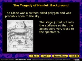 The Tragedy of Hamlet: Background 
The Globe was a sixteen-sided polygon and was 
probably open to the sky. 
The stage jutted out into 
the audience so that the 
actors were very close to 
the spectators. 
 
