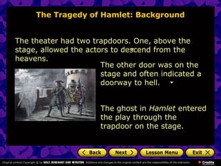The Tragedy of Hamlet: Background 
The theater had two trapdoors. One, above the 
stage, allowed the actors to descend from the 
heavens. 
The other door was on the 
stage and often indicated a 
doorway to hell. 
The ghost in Hamlet entered 
the play through the 
trapdoor on the stage. 
 