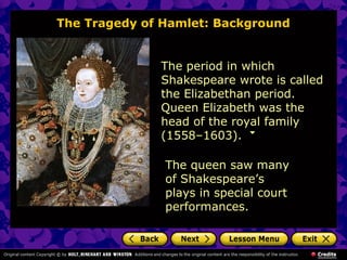The Tragedy of Hamlet: Background 
The period in which 
Shakespeare wrote is called 
the Elizabethan period. 
Queen Elizabeth was the 
head of the royal family 
(1558–1603). 
The queen saw many 
of Shakespeare’s 
plays in special court 
performances. 
 