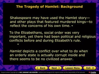The Tragedy of Hamlet: Background 
Shakespeare may have used the Hamlet story— 
and other plays that featured murdered kings—to 
reflect the concerns of his own time. 
To the Elizabethans, social order was very 
important, yet there had been political and religious 
conflicts before and during Elizabeth’s rule. 
Hamlet depicts a conflict over what to do when 
an orderly state is actually corrupt inside and 
there seems to be no civilized answer. 
 