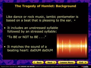 The Tragedy of Hamlet: Background 
Like dance or rock music, iambic pentameter is 
based on a beat that is pleasing to the ear. 
• It includes an unstressed syllable 
followed by an stressed syllable: 
“To BE or NOT to BE . . .” 
• It matches the sound of a 
beating heart: daDUM daDUM 
 