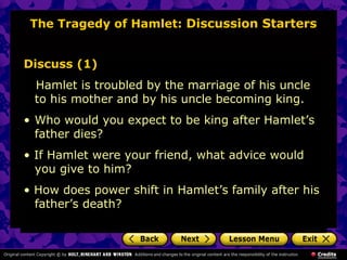The Tragedy of Hamlet: Discussion Starters 
Discuss (1) 
Hamlet is troubled by the marriage of his uncle 
to his mother and by his uncle becoming king. 
• Who would you expect to be king after Hamlet’s 
father dies? 
• If Hamlet were your friend, what advice would 
you give to him? 
• How does power shift in Hamlet’s family after his 
father’s death? 
 