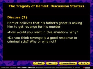 The Tragedy of Hamlet: Discussion Starters 
Discuss (2) 
Hamlet believes that his father’s ghost is asking 
him to get revenge for his murder. 
•How would you react in this situation? Why? 
•Do you think revenge is a good response to 
criminal acts? Why or why not? 
