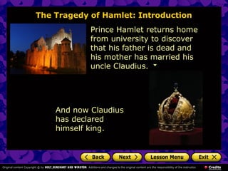 The Tragedy of Hamlet: Introduction 
Prince Hamlet returns home 
from university to discover 
that his father is dead and 
his mother has married his 
uncle Claudius. 
And now Claudius 
has declared 
himself king. 
 