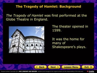 The Tragedy of Hamlet: Background 
The Tragedy of Hamlet was first performed at the 
Globe Theatre in England. 
The theater opened in 
1599. 
It was the home for 
many of 
Shakespeare’s plays. 
 