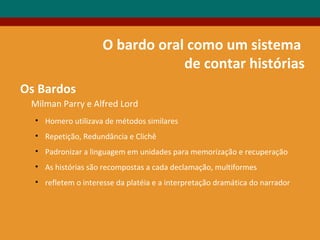 Milman Parry e Alfred Lord
• Homero utilizava de métodos similares
• Repetição, Redundância e Clichê
• Padronizar a linguagem em unidades para memorização e recuperação
• As histórias são recompostas a cada declamação, multiformes
• refletem o interesse da platéia e a interpretação dramática do narrador
Os Bardos
O bardo oral como um sistema
de contar histórias
 
