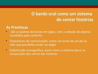 O bardo oral como um sistema
de contar histórias
• São as paletas de ícones em jogos, com a coleção de objetos
recolhidos pelo caminho
• Dispositivos de comunicação, como um ícone de um pé ou
mão que possibilita andar ou pegar
• Substituição iconográfico, assim como o sistema épico na
composição dos versos das histórias
As Primitivas
 