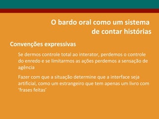 O bardo oral como um sistema
de contar histórias
Convenções expressivas
Se dermos controle total ao interator, perdemos o controle
do enredo e se limitarmos as ações perdemos a sensação de
agência
Fazer com que a situação determine que a interface seja
artificial, como um estrangeiro que tem apenas um livro com
‘frases feitas’
 