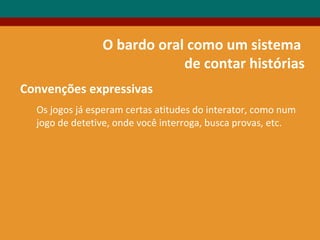 O bardo oral como um sistema
de contar histórias
Convenções expressivas
Os jogos já esperam certas atitudes do interator, como num
jogo de detetive, onde você interroga, busca provas, etc.
 
