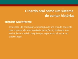 O bardo oral como um sistema
de contar histórias
História Multiforme
O sucesso de combinar a satisfação de um enredo coerente
com o prazer de intermináveis variações é, portanto, um
estimulante modelo daquilo que esperamos alcançar no
ciberespaço.
 