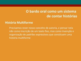 O bardo oral como um sistema
de contar histórias
História Multiforme
Precisamos rever nosso conceito de autoria, e pensar nela
não como inscrição de um texto fixo, mas como invenção e
organização de padrões expressivos que constituem uma
história multiforme
 