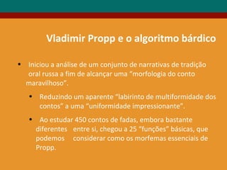 Vladimir Propp e o algoritmo bárdico
• Iniciou a análise de um conjunto de narrativas de tradição
oral russa a fim de alcançar uma “morfologia do conto
maravilhoso”.
• Reduzindo um aparente “labirinto de multiformidade dos
contos” a uma “uniformidade impressionante”.
• Ao estudar 450 contos de fadas, embora bastante
diferentes entre si, chegou a 25 “funções” básicas, que
podemos considerar como os morfemas essenciais de
Propp.
 