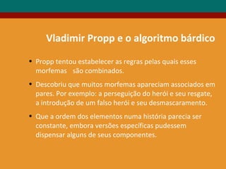 Vladimir Propp e o algoritmo bárdico
• Propp tentou estabelecer as regras pelas quais esses
morfemas são combinados.
• Descobriu que muitos morfemas apareciam associados em
pares. Por exemplo: a perseguição do herói e seu resgate,
a introdução de um falso herói e seu desmascaramento.
• Que a ordem dos elementos numa história parecia ser
constante, embora versões específicas pudessem
dispensar alguns de seus componentes.
 
