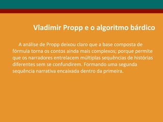 Vladimir Propp e o algoritmo bárdico
A análise de Propp deixou claro que a base composta de
fórmula torna os contos ainda mais complexos; porque permite
que os narradores entrelacem múltiplas sequências de histórias
diferentes sem se confundirem. Formando uma segunda
sequência narrativa encaixada dentro da primeira.
 